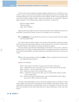 Tal como está, não se apresenta qualquer ligação explícita entre a conclusão e a pre-
missa; ou seja, a premissa não dá qualquer razão explícita para aceitar a conclusão. Mas
se perguntássemos ao autor do argumento qual é a ligação, ele diria muito provavelmente
que nenhum grego é egípcio. Assim, falta a este argumento uma premissa: «Nenhum
grego é egípcio». Com esta premissa, podemos reescrever o argumento:
Nenhum grego é egípcio.
Platão era grego.
Logo, não era egípcio.
Agora as premissas ligam-se de tal modo que fornecem boas razões para sustentar a
conclusão. O argumento original, tal como foi formulado, era um entimema.
Um entimema é um argumento em que uma ou mais premissas não foram explici-
tamente apresentadas.
Ao contrário deste exemplo simples, nem sempre é fácil descobrir premissas ocultas.
Tentar encontrar as premissas ocultas do nosso pensamento é uma parte importante da
discussão filosófica. Mas podemos começar por pequenos passos.
Há outro aspecto que dificulta a identificação de argumentos. Num texto ou discurso
argumentativo nem todas as frases desempenham um papel argumentativo. Muitas fra-
ses são apenas explicações, exemplos, perguntas e repetições de retórica e muitas outras
coisas.
Num texto argumentativo, chama-se ruído a todos os aspectos do texto que não
têm relevância argumentativa.
Vejamos um exemplo:
Mário – Este quadro é horrível! É só traços e cores! Até eu fazia isto!
Ana – Concordo que não é muito bonito, mas nem toda a arte tem de ser bela.
Mário – Não sei… por que razão dizes isso?
Ana – Porque nem tudo o que os artistas fazem é belo.
Mário – E depois? É claro que nem tudo o que os artistas fazem é belo, mas daí
não se segue nada.
Ana – Claro que se segue! Dado que tudo o que os artistas fazem é arte, segue-
-se que nem toda a arte tem de ser bela.
Há muito ruído neste diálogo, como é normal em qualquer texto ou conversa. O ruído
não é negativo, pois ajuda-nos a compreender vários aspectos importantes. Apenas não é
directamente relevante para a argumentação. Assim, ao interpretar um texto como este,
temos de começar por lê-lo todo, para encontrar a ideia principal que o autor está a de-
fender.
42
ABORDAGEM INTRODUTÓRIA À FILOSOFIA E AO FILOSOFARPARTE 1
 