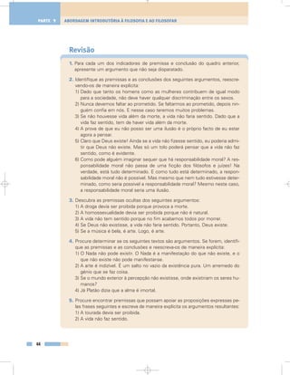 Revisão
1. Para cada um dos indicadores de premissa e conclusão do quadro anterior,
apresente um argumento que não seja disparatado.
2. Identifique as premissas e as conclusões dos seguintes argumentos, reescre-
vendo-os de maneira explícita:
1) Dado que tanto os homens como as mulheres contribuem de igual modo
para a sociedade, não deve haver qualquer discriminação entre os sexos.
2) Nunca devemos faltar ao prometido. Se faltarmos ao prometido, depois nin-
guém confia em nós. E nesse caso teremos muitos problemas.
3) Se não houvesse vida além da morte, a vida não faria sentido. Dado que a
vida faz sentido, tem de haver vida além da morte.
4) A prova de que eu não posso ser uma ilusão é o próprio facto de eu estar
agora a pensar.
5) Claro que Deus existe! Ainda se a vida não fizesse sentido, eu poderia admi-
tir que Deus não existe. Mas só um tolo poderá pensar que a vida não faz
sentido, como é evidente.
6) Como pode alguém imaginar sequer que há responsabilidade moral? A res-
ponsabilidade moral não passa de uma ficção dos filósofos e juízes! Na
verdade, está tudo determinado. E como tudo está determinado, a respon-
sabilidade moral não é possível. Mas mesmo que nem tudo estivesse deter-
minado, como seria possível a responsabilidade moral? Mesmo neste caso,
a responsabilidade moral seria uma ilusão.
3. Descubra as premissas ocultas dos seguintes argumentos:
1) A droga devia ser proibida porque provoca a morte.
2) A homossexualidade devia ser proibida porque não é natural.
3) A vida não tem sentido porque no fim acabamos todos por morrer.
4) Se Deus não existisse, a vida não faria sentido. Portanto, Deus existe.
5) Se a música é bela, é arte. Logo, é arte.
4. Procure determinar se os seguintes textos são argumentos. Se forem, identifi-
que as premissas e as conclusões e reescreva-os de maneira explícita:
1) O Nada não pode existir. O Nada é a manifestação do que não existe, e o
que não existe não pode manifestar-se.
2) A arte é indizível. É um salto no vazio da existência pura. Um arremedo do
génio que se faz coisa.
3) Se o mundo exterior à percepção não existisse, onde existiriam os seres hu-
manos?
4) Já Platão dizia que a alma é imortal.
5. Procure encontrar premissas que possam apoiar as proposições expressas pe-
las frases seguintes e escreva de maneira explícita os argumentos resultantes:
1) A tourada devia ser proibida.
2) A vida não faz sentido.
44
ABORDAGEM INTRODUTÓRIA À FILOSOFIA E AO FILOSOFARPARTE 1
 