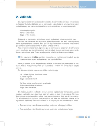 2. Validade
Os argumentos servem para descobrir verdades desconhecidas com base em verdades
conhecidas. Contudo, não basta que as premissas e a conclusão de um argumento sejam
verdadeiras para que o argumento seja bom, como se pode ver no seguinte exemplo:
Aristóteles era grego.
Porto é uma cidade.
Logo, a relva é verde.
Apesar de as premissas e a conclusão serem verdadeiras, este argumento é mau.
Também não basta que um argumento seja coerente para ser bom, pois este argu-
mento é perfeitamente coerente. Para que um argumento seja incoerente é necessário
que contenha contradições (como «A relva é e não é verde»).
Para um argumento ser bom, é preciso que as premissas se relacionem de tal maneira
com a conclusão que torne impossível, ou improvável, que as premissas sejam verda-
deiras e a conclusão falsa. Esta é, precisamente, a definição de argumento válido:
Um argumento é válido quando é impossível, ou muitíssimo improvável, que as
suas premissas sejam verdadeiras e a sua conclusão falsa.
Assim, a validade é uma relação entre a verdade ou falsidade das premissas e da con-
clusão. Não se deve por isso pensar que a validade e a verdade não têm qualquer relação
entre si.
Eis dois exemplos de argumentos válidos muito simples:
Se a vida é sagrada, o aborto é imoral.
A vida é sagrada.
Logo, o aborto é imoral.
Se Deus existe, o sofrimento é uma ilusão.
O sofrimento não é uma ilusão.
Logo, Deus não existe.
Em filosofia, a palavra «validade» tem um sentido especializado. Muitas vezes, usa-se
a palavra «validade» para dizer que algo tem valor, ou que é interessante. Por isso,
dizemos que uma proposição é válida, mas queremos apenas dizer que é interessante.
Em termos filosóficos, contudo, uma proposição não pode ser válida nem inválida; só os
argumentos podem ser válidos ou inválidos. E as proposições são verdadeiras ou falsas.
• Os argumentos, mas não as proposições, podem ser válidos ou inválidos.
• As proposições, mas não os argumentos, podem ser verdadeiras ou falsas.
45
A dimensão discursiva do trabalho filosófico Capítulo 3
 