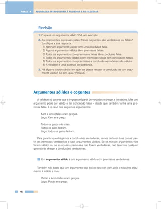 Revisão
1. O que é um argumento válido? Dê um exemplo.
2. As proposições expressas pelas frases seguintes são verdadeiras ou falsas?
Justifique a sua resposta.
1) Nenhum argumento válido tem uma conclusão falsa.
2) Alguns argumentos válidos têm premissas falsas.
3) Todos os argumentos com premissas falsas têm conclusão falsa.
4) Todos os argumentos válidos com premissas falsas têm conclusões falsas.
5) Todos os argumentos com premissas e conclusão verdadeiras são válidos.
6) A validade é uma questão de coerência.
3. Há alguma circunstância em que se possa recusar a conclusão de um argu-
mento válido? Se sim, qual? Porquê?
Argumentos sólidos e cogentes
A validade só garante que é impossível partir de verdades e chegar a falsidades. Mas um
argumento pode ser válido e ter conclusão falsa – desde que também tenha uma pre-
missa falsa. É o caso dos seguintes argumentos:
Kant e Aristóteles eram gregos.
Logo, Kant era grego.
Todos os gatos são cães.
Todos os cães ladram.
Logo, todos os gatos ladram.
Para garantir que chegamos a conclusões verdadeiras, temos de fazer duas coisas: par-
tir de premissas verdadeiras e usar argumentos válidos. Se os nossos argumentos não
forem válidos ou se as nossas premissas não forem verdadeiras, não teremos qualquer
garantia de chegar a conclusões verdadeiras.
Um argumento sólido é um argumento válido com premissas verdadeiras.
Também não basta que um argumento seja sólido para ser bom, pois o seguinte argu-
mento é sólido e mau:
Platão e Aristóteles eram gregos.
Logo, Platão era grego.
46
ABORDAGEM INTRODUTÓRIA À FILOSOFIA E AO FILOSOFARPARTE 1
 
