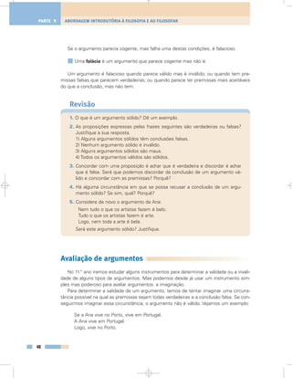 Se o argumento parecia cogente, mas falha uma destas condições, é falacioso.
Uma falácia é um argumento que parece cogente mas não é.
Um argumento é falacioso quando parece válido mas é inválido; ou quando tem pre-
missas falsas que parecem verdadeiras; ou quando parece ter premissas mais aceitáveis
do que a conclusão, mas não tem.
Revisão
1. O que é um argumento sólido? Dê um exemplo.
2. As proposições expressas pelas frases seguintes são verdadeiras ou falsas?
Justifique a sua resposta.
1) Alguns argumentos sólidos têm conclusões falsas.
2) Nenhum argumento sólido é inválido.
3) Alguns argumentos sólidos são maus.
4) Todos os argumentos válidos são sólidos.
3. Concordar com uma proposição é achar que é verdadeira e discordar é achar
que é falsa. Será que podemos discordar da conclusão de um argumento vá-
lido e concordar com as premissas? Porquê?
4. Há alguma circunstância em que se possa recusar a conclusão de um argu-
mento sólido? Se sim, qual? Porquê?
5. Considere de novo o argumento da Ana:
Nem tudo o que os artistas fazem é belo.
Tudo o que os artistas fazem é arte.
Logo, nem toda a arte é bela.
Será este argumento sólido? Justifique.
Avaliação de argumentos
No 11.° ano iremos estudar alguns instrumentos para determinar a validade ou a invali-
dade de alguns tipos de argumentos. Mas podemos desde já usar um instrumento sim-
ples mas poderoso para avaliar argumentos: a imaginação.
Para determinar a validade de um argumento, temos de tentar imaginar uma circuns-
tância possível na qual as premissas sejam todas verdadeiras e a conclusão falsa. Se con-
seguirmos imaginar essa circunstância, o argumento não é válido. Vejamos um exemplo:
Se a Ana vive no Porto, vive em Portugal.
A Ana vive em Portugal.
Logo, vive no Porto.
48
ABORDAGEM INTRODUTÓRIA À FILOSOFIA E AO FILOSOFARPARTE 1
 