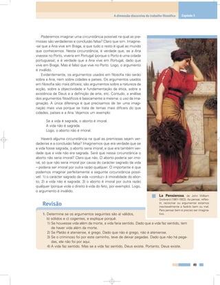 Poderemos imaginar uma circunstância possível na qual as pre-
missas são verdadeiras e conclusão falsa? Claro que sim. Imagine-
-se que a Ana vive em Braga, e que tudo o resto é igual ao mundo
que conhecemos. Nesta circunstância, é verdade que, se a Ana
vivesse no Porto, viveria em Portugal (porque o Porto é uma cidade
portuguesa); e é verdade que a Ana vive em Portugal, dado que
vive em Braga. Mas é falso que vive no Porto. Logo, o argumento
é inválido.
Evidentemente, os argumentos usados em filosofia não serão
sobre a Ana, nem sobre cidades e países. Os argumentos usados
em filosofia são mais difíceis; são argumentos sobre a natureza da
acção, sobre a objectividade e fundamentação da ética, sobre a
existência de Deus e a definição de arte, etc. Contudo, a análise
dos argumentos filosóficos é basicamente a mesma: o uso da ima-
ginação. A única diferença é que precisamos de ter uma imagi-
nação mais viva porque se trata de temas mais difíceis do que
cidades, países e a Ana. Vejamos um exemplo:
Se a vida é sagrada, o aborto é imoral.
A vida não é sagrada.
Logo, o aborto não é imoral.
Haverá alguma circunstância na qual as premissas sejam ver-
dadeiras e a conclusão falsa? Imaginemos que era verdade que se
a vida fosse sagrada, o aborto seria imoral; e que era também ver-
dade que a vida não era sagrada. Será que nessa circunstância o
aborto não seria imoral? Claro que não. O aborto poderia ser imo-
ral, só que não seria imoral por causa do carácter sagrado da vida
– poderia ser imoral por outra razão qualquer. O importante é que
podemos imaginar perfeitamente a seguinte circunstância possí-
vel: 1) o carácter sagrado da vida «conduz» à imoralidade do abor-
to; 2) a vida não é sagrada; 3) o aborto é imoral por outra razão
qualquer (porque viola o direito à vida do feto, por exemplo). Logo,
o argumento é inválido.
Revisão
1. Determine se os argumentos seguintes são a) válidos,
b) sólidos e c) cogentes, e explique porquê.
1) Se houvesse vida além da morte, a vida faria sentido. Dado que a vida faz sentido, tem
de haver vida além da morte.
2) Se Platão é ateniense, é grego. Dado que não é grego, não é ateniense.
3) Se o criminoso foi por este caminho, teve de deixar pegadas. Dado que não há pega-
das, ele não foi por aqui.
4) A vida faz sentido. Mas se a vida faz sentido, Deus existe. Portanto, Deus existe.
49
A dimensão discursiva do trabalho filosófico Capítulo 3
La Pensierosa, de John William
Godward (1861-1922). Ao pensar, reflec-
tir, raciocinar ou argumentar estamos
inevitavelmente a fazê-lo bem ou mal.
Para pensar bem é preciso ser imagina-
tivo.
 