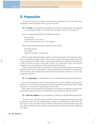 3. Proposições
Como vimos, os argumentos são constituídos por proposições. Por sua vez, exprimimos
proposições através de frases. Mas o que é uma frase?
Uma frase é uma sequência de palavras que podemos usar para fazer uma asserção
ou uma pergunta, fazer uma ameaça, dar uma ordem, exprimir um desejo, etc.
Assim, as seguintes sequências de palavras são frases:
Está a chover.
Emprestas-me o teu carro?
Se não me devolveres o livro, fico zangado.
Mas as seguintes sequências de palavras não são frases:
Se vieres comigo.
Ou te calas.
Verde não pimenta ou caderno se.
Textos e frases diferentes podem exprimir o mesmo pensamento. Por exemplo, tanto a
frase «A capital de Portugal é Lisboa» como a frase «Lisbon is Portugal’s capital» exprimem
o mesmo pensamento. Além disso, a mesma frase pode exprimir diferentes pensamentos:
a frase «O banco é bonito» tanto pode exprimir um pensamento sobre uma peça de
mobiliário como um pensamento sobre uma instituição financeira.
Usamos frases para exprimir pensamentos. Aos pensamentos literalmente expressos
pelas frases chamamos «proposições». São as proposições que realmente nos interessam,
e não as frases, pois interessa-nos o pensamento que as frases exprimem, e não o meio
usado para o exprimir.
Uma proposição é o pensamento que uma frase declarativa exprime literalmente.
Em vez de «proposição», usa-se muitas vezes o termo «juízo», querendo dizer aproxima-
damente a mesma coisa. Tanto podemos falar da proposição expressa pela frase «Hegel
era alemão», como do juízo expresso pela mesma frase.
Nem todas as frases exprimem proposições. Por exemplo, as perguntas não exprimem
proposições porque não exprimem pensamentos que possam ter valor de verdade.
O valor de verdade de uma proposição é a verdade ou falsidade dessa proposição.
Uma frase como «O Mário nasceu no Porto» exprime uma proposição porque tem valor
de verdade. E tem valor de verdade porque a frase ou é verdadeira ou é falsa. Mas uma
frase como «Será que o Mário nasceu no Porto?» não exprime uma proposição porque não
tem valor de verdade. Não tem valor de verdade porque as perguntas não são verdadeiras
nem falsas.
50
ABORDAGEM INTRODUTÓRIA À FILOSOFIA E AO FILOSOFARPARTE 1
 
