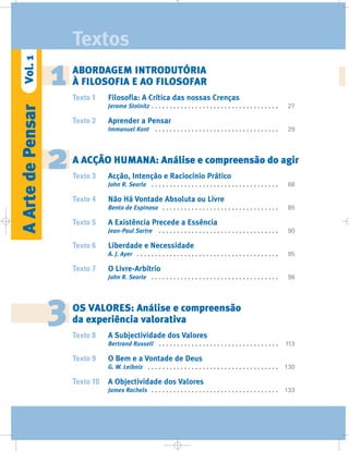 2
6
AArtedePensarVol.1
Textos
ABORDAGEM INTRODUTÓRIA
À FILOSOFIA E AO FILOSOFAR
Texto 1 Filosofia: A Crítica das nossas Crenças
Jerome Stolnitz . . . . . . . . . . . . . . . . . . . . . . . . . . . . . . . . . . . 27
Texto 2 Aprender a Pensar
Immanuel Kant . . . . . . . . . . . . . . . . . . . . . . . . . . . . . . . . . . 29
A ACÇÃO HUMANA: Análise e compreensão do agir
Texto 3 Acção, Intenção e Raciocínio Prático
John R. Searle . . . . . . . . . . . . . . . . . . . . . . . . . . . . . . . . . . . 68
Texto 4 Não Há Vontade Absoluta ou Livre
Bento de Espinosa . . . . . . . . . . . . . . . . . . . . . . . . . . . . . . . . 85
Texto 5 A Existência Precede a Essência
Jean-Paul Sartre . . . . . . . . . . . . . . . . . . . . . . . . . . . . . . . . . 90
Texto 6 Liberdade e Necessidade
A. J. Ayer . . . . . . . . . . . . . . . . . . . . . . . . . . . . . . . . . . . . . . . 95
Texto 7 O Livre-Arbítrio
John R. Searle . . . . . . . . . . . . . . . . . . . . . . . . . . . . . . . . . . . 98
OS VALORES: Análise e compreensão
da experiência valorativa
Texto 8 A Subjectividade dos Valores
Bertrand Russell . . . . . . . . . . . . . . . . . . . . . . . . . . . . . . . . . 113
Texto 9 O Bem e a Vontade de Deus
G. W. Leibniz . . . . . . . . . . . . . . . . . . . . . . . . . . . . . . . . . . . . 130
Texto 10 A Objectividade dos Valores
James Rachels . . . . . . . . . . . . . . . . . . . . . . . . . . . . . . . . . . . 133
1
3
 