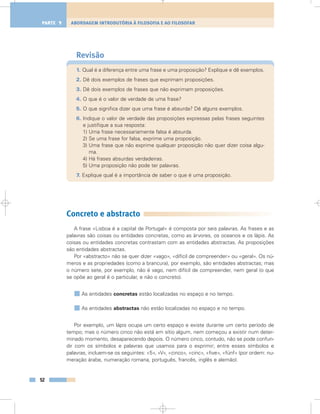 Revisão
1. Qual é a diferença entre uma frase e uma proposição? Explique e dê exemplos.
2. Dê dois exemplos de frases que exprimam proposições.
3. Dê dois exemplos de frases que não exprimam proposições.
4. O que é o valor de verdade de uma frase?
5. O que significa dizer que uma frase é absurda? Dê alguns exemplos.
6. Indique o valor de verdade das proposições expressas pelas frases seguintes
e justifique a sua resposta:
1) Uma frase necessariamente falsa é absurda.
2) Se uma frase for falsa, exprime uma proposição.
3) Uma frase que não exprime qualquer proposição não quer dizer coisa algu-
ma.
4) Há frases absurdas verdadeiras.
5) Uma proposição não pode ter palavras.
7. Explique qual é a importância de saber o que é uma proposição.
Concreto e abstracto
A frase «Lisboa é a capital de Portugal» é composta por seis palavras. As frases e as
palavras são coisas ou entidades concretas, como as árvores, os oceanos e os lápis. As
coisas ou entidades concretas contrastam com as entidades abstractas. As proposições
são entidades abstractas.
Por «abstracto» não se quer dizer «vago», «difícil de compreender» ou «geral». Os nú-
meros e as propriedades (como a brancura), por exemplo, são entidades abstractas; mas
o número sete, por exemplo, não é vago, nem difícil de compreender, nem geral (o que
se opõe ao geral é o particular, e não o concreto).
As entidades concretas estão localizadas no espaço e no tempo.
As entidades abstractas não estão localizadas no espaço e no tempo.
Por exemplo, um lápis ocupa um certo espaço e existe durante um certo período de
tempo; mas o número cinco não está em sítio algum, nem começou a existir num deter-
minado momento, desaparecendo depois. O número cinco, contudo, não se pode confun-
dir com os símbolos e palavras que usamos para o exprimir; entre esses símbolos e
palavras, incluem-se os seguintes: «5», «V», «cinco», «cinc», «five», «fünf» (por ordem: nu-
meração árabe, numeração romana, português, francês, inglês e alemão).
52
ABORDAGEM INTRODUTÓRIA À FILOSOFIA E AO FILOSOFARPARTE 1
 