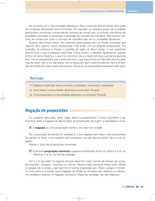 Os conceitos em si são entidades abstractas. Mas a extensão dos conceitos tanto pode
ser entidades abstractas como concretas. Por exemplo, os números pares são entidades
abstractas e constituem a extensão do conceito de número par; os animais mamíferos são
entidades concretas e constituem a extensão do conceito de mamífero. Mas tanto o con-
ceito de número par como o conceito de mamífero são, em si, entidades abstractas.
Quando discutimos ideias, não estamos preocupados com as frases concretas que
usámos para exprimir essas proposições, mas antes com as próprias proposições. Por
exemplo, se estamos a discutir a questão de saber se Deus existe, o que queremos
discutir é se o que é expresso pela frase «Deus existe» é verdade. Igualmente, quando
lemos um texto filosófico, o que nos interessa não é o texto concreto que temos perante
nós, mas as proposições que o texto exprime; o que discutimos em filosofia não é as pala-
vras do texto, nem a cor das letras, nem a língua em que o texto foi escrito, nem a dimen-
são das folhas em que o texto está escrito, mas antes as proposições expressas pelo texto.
Revisão
1. Explique a distinção entre concreto e abstracto, recorrendo a exemplos.
2. Uma frase é uma entidade abstracta ou concreta? Porquê?
3. Uma proposição é uma entidade abstracta ou concreta? Porquê?
Negação de proposições
Em qualquer discussão, saber negar ideias ou proposições é muito importante e pa-
rece fácil. Mas a negação de alguns tipos de proposições dá origem a confusões e erros.
A negação de uma proposição inverte o seu valor de verdade.
Se a proposição de partida for verdadeira, a sua negação será falsa; e se a proposição
de partida for falsa, a sua negação será verdadeira. Se isto não acontecer, não é uma ne-
gação.
Veja-se o caso das proposições universais.
Chama-se proposição universal a qualquer proposição da forma «Todo o F é G» ou
«Nenhum F é G», ou formas análogas.
O F e o G assinalam os lugares em que devemos inserir nomes de classes de coisas;
por exemplo, «gregos», «mortais» ou «livros». Desse modo, forma-se frases como «Todos
os gregos são mortais», que exprime a mesma proposição que «Todo o grego é mortal».
Um erro comum é pensar que a negação de «Todas as verdades são relativas» é «Nenhu-
ma verdade é relativa». A negação correcta é «Algumas verdades não são relativas».
53
A dimensão discursiva do trabalho filosófico Capítulo 3
 