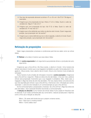 4. Que tipo de expressão abreviam as letras «P» e «Q» em «Se P, Q»? Dê alguns
exemplos.
5. Imagine que uma proposição do tipo «Todo o F é G» é falsa. Qual é o valor de
verdade de «Algum F não é G»?
6. Imagine que uma proposição do tipo «Se P, Q» é falsa. Qual é o valor de
verdade de «P mas não Q»?
7. Imagine que a Ana defende que todos os abortos são imorais. Quem nega esta
posição, que proposição tem de aceitar?
8. Imagine que a Joana defende que se a vida é sagrada, o aborto é imoral. Quem
nega esta posição, que proposição tem de aceitar?
Refutação de proposições
Saber negar proposições universais e condicionais permite-nos saber como se refuta
ideias.
Refutar uma ideia é mostrar que essa ideia é falsa.
Um contra-argumento é um argumento que pretende refutar a conclusão de outro
argumento.
Imagine-se que a Ana afirma «Se Deus existe, o aborto é imoral». Uma maneira de
refutar esta ideia é mostrar que a sua negação é verdadeira ou pelo menos plausível. A ne-
gação é: «Deus existe, mas o aborto não é imoral». Esta é uma maneira muito simples de
refutação.
Outra maneira muito simples de refutação é recorrer a contra-exemplos. Imagine-se
que a Ana afirma o seguinte: «Todas as obras de arte são belas». Uma vez mais, pode-se
refutar esta proposição mostrando que a sua negação é verdadeira. Mas, neste caso, a
negação é «Algumas obras de arte não são belas». Por isso, basta indicar uma obra de arte
que não seja bela para refutar o que a Ana afirmou. Chama-se a isto «refutação por contra-
-exemplo»: a obra de arte indicada é um contra-exemplo ao que a Ana afirmou.
Só há contra-exemplos a proposições universais. Se a Ana afirmar «Algumas obras de
arte são belas», não é possível refutá-la recorrendo a contra-exemplos.
A redução ao absurdo é uma maneira de refutar ideias muito usada em filosofia e até
no dia-a-dia. É por vezes conhecida pelo seu nome latino: reductio ad absurdum. Vejamos
como a Ana usa a redução ao absurdo:
Mário – Às vezes até duvido de que o próprio universo exista…
Ana – Claro que o universo existe!
Mário – Como sabes isso?
55
A dimensão discursiva do trabalho filosófico Capítulo 3
 