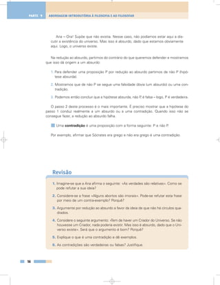 Ana – Ora! Supõe que não existia. Nesse caso, não podíamos estar aqui a dis-
cutir a existência do universo. Mas isso é absurdo, dado que estamos obviamente
aqui. Logo, o universo existe.
Na redução ao absurdo, partimos do contrário do que queremos defender e mostramos
que isso dá origem a um absurdo:
1. Para defender uma proposição P por redução ao absurdo partimos de não P (hipó-
tese absurda).
2. Mostramos que de não P se segue uma falsidade óbvia (um absurdo) ou uma con-
tradição.
3. Podemos então concluir que a hipótese absurda, não P, é falsa – logo, P é verdadeira.
O passo 2 deste processo é o mais importante. É preciso mostrar que a hipótese do
passo 1 conduz realmente a um absurdo ou a uma contradição. Quando isso não se
consegue fazer, a redução ao absurdo falha.
Uma contradição é uma proposição com a forma seguinte: P e não P.
Por exemplo, afirmar que Sócrates era grego e não era grego é uma contradição.
Revisão
1. Imagine-se que a Ana afirma o seguinte: «As verdades são relativas». Como se
pode refutar a sua ideia?
2. Considere-se a frase «Alguns abortos são imorais». Pode-se refutar esta frase
por meio de um contra-exemplo? Porquê?
3. Argumente por redução ao absurdo a favor da ideia de que não há círculos qua-
drados.
4. Considere o seguinte argumento: «Tem de haver um Criador do Universo. Se não
houvesse um Criador, nada poderia existir. Mas isso é absurdo, dado que o Uni-
verso existe». Será que o argumento é bom? Porquê?
5. Explique o que é uma contradição e dê exemplos.
6. As contradições são verdadeiras ou falsas? Justifique.
56
ABORDAGEM INTRODUTÓRIA À FILOSOFIA E AO FILOSOFARPARTE 1
 