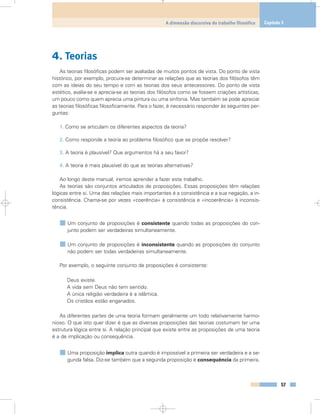 4. Teorias
As teorias filosóficas podem ser avaliadas de muitos pontos de vista. Do ponto de vista
histórico, por exemplo, procura-se determinar as relações que as teorias dos filósofos têm
com as ideias do seu tempo e com as teorias dos seus antecessores. Do ponto de vista
estético, avalia-se e aprecia-se as teorias dos filósofos como se fossem criações artísticas,
um pouco como quem aprecia uma pintura ou uma sinfonia. Mas também se pode apreciar
as teorias filosóficas filosoficamente. Para o fazer, é necessário responder às seguintes per-
guntas:
1. Como se articulam os diferentes aspectos da teoria?
2. Como responde a teoria ao problema filosófico que se propõe resolver?
3. A teoria é plausível? Que argumentos há a seu favor?
4. A teoria é mais plausível do que as teorias alternativas?
Ao longo deste manual, iremos aprender a fazer este trabalho.
As teorias são conjuntos articulados de proposições. Essas proposições têm relações
lógicas entre si. Uma das relações mais importantes é a consistência e a sua negação, a in-
consistência. Chama-se por vezes «coerência» à consistência e «incoerência» à inconsis-
tência.
Um conjunto de proposições é consistente quando todas as proposições do con-
junto podem ser verdadeiras simultaneamente.
Um conjunto de proposições é inconsistente quando as proposições do conjunto
não podem ser todas verdadeiras simultaneamente.
Por exemplo, o seguinte conjunto de proposições é consistente:
Deus existe.
A vida sem Deus não tem sentido.
A única religião verdadeira é a islâmica.
Os cristãos estão enganados.
As diferentes partes de uma teoria formam geralmente um todo relativamente harmo-
nioso. O que isto quer dizer é que as diversas proposições das teorias costumam ter uma
estrutura lógica entre si. A relação principal que existe entre as proposições de uma teoria
é a de implicação ou consequência.
Uma proposição implica outra quando é impossível a primeira ser verdadeira e a se-
gunda falsa. Diz-se também que a segunda proposição é consequência da primeira.
57
A dimensão discursiva do trabalho filosófico Capítulo 3
 