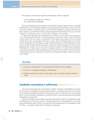 Por exemplo, a primeira das seguintes proposições implica a segunda:
A única religião verdadeira é a islâmica.
Os cristãos estão enganados.
Como as proposições que constituem as teorias têm relações lógicas entre si, uma dada
proposição de uma teoria pode implicar outra proposição da mesma teoria. Isto dá à teoria
uma certa unidade ou coerência, pois se a primeira for verdadeira, a segunda não pode ser
falsa. Contudo, se a primeira for falsa, a segunda pode ser falsa também. Por isso, uma teo-
ria pode ter «coerência interna», ou seja, ser consistente, mas ser falsa.
A relação de implicação não existe apenas no interior de uma teoria. Existe igualmente
entre as proposições da teoria e outras proposições exteriores à teoria. Assim, acontece
muitas vezes que uma teoria é consistente, mas implica proposições que temos boas
razões para pensar que são falsas. Por isso, ao avaliar teorias, não basta perguntar se resol-
vem os problemas que pretendiam resolver. Nem basta perguntar se são coerentes. É pre-
ciso perguntar também se não entram em conflito com outras verdades que conhecemos.
Efectivamente, muitas vezes uma teoria consegue resolver um determinado problema,
mas acaba por levantar outros problemas piores, pois entra em conflito com outros conhe-
cimentos que já temos. Quando uma teoria tem consequências falsas, temos de procurar
outra melhor.
Revisão
1. O que é a consistência? E a inconsistência? Explique e dê exemplos.
2. O que é a implicação? Explique e dê exemplos.
3. Explique quais são as duas razões pelas quais uma teoria coerente pode ser
falsa.
Condições necessárias e suficientes
Uma importante função de muitas teorias é definir conceitos, propriedades ou coisas.
Por exemplo, um problema central da estética é definir a noção de obra de arte. Ora, quan-
do se apresenta definições explícitas muito precisas, tanto na filosofia como noutras disci-
plinas, usa-se condições necessárias e suficientes. Mas o que são exactamente condições
necessárias e suficientes?
Estar em Portugal é uma condição necessária para estar no Porto. Isto significa que não
é possível estar no Porto sem estar em Portugal. Mas estar em Portugal não é uma condi-
ção suficiente para estar no Porto. Isto significa que é possível estar em Portugal sem estar
no Porto – uma pessoa pode estar em Braga, por exemplo.
58
ABORDAGEM INTRODUTÓRIA À FILOSOFIA E AO FILOSOFARPARTE 1
 