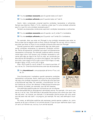 F é uma condição necessária para G quando todos os G são F.
F é uma condição suficiente para G quando todos os F são G.
Assim, toda a proposição universal exprime condições necessárias e suficientes.
Sempre que dizemos «Todo o F é G», estamos a dizer que F é uma condição suficiente
para G, e que G é uma condição necessária para F.
Também as proposições condicionais exprimem condições necessárias e suficientes:
P é uma condição necessária para Q quando «se Q, então P» é verdadeira.
P é uma condição suficiente para Q quando «se P, então Q» é verdadeira.
Por exemplo, dizer que estar em Portugal é uma condição necessária para estar no
Porto é dizer que se alguém está no Porto, está em Portugal. Por sua vez, isto é o mesmo
que dizer que estar no Porto é uma condição suficiente para estar em Portugal.
Quando queremos definir explicitamente algo não basta apre-
sentar condições necessárias ou apresentar condições suficien-
tes. Temos de apresentar condições que sejam simultaneamente
necessárias e suficientes. Por exemplo, podemos definir correcta-
mente água como H2O porque uma condição necessária e sufi-
ciente para algo ser água é ser H2O (ou seja, ser constituído por
dois átomos de hidrogénio e um átomo de oxigénio). Isto significa
que tudo o que é água é H2O e tudo o que é H2O é água; ou seja,
se algo é água, é H2O, e se é H2O, é água.
Dizer «Se P, então Q, e se Q, então P» é o mesmo que dizer «P
se, e só se, Q». Chama-se bicondicional a este tipo de proposição.
Uma bicondicional é uma proposição da forma «P se, e só
se, Q».
Uma bicondicional é verdadeira quando apresenta condições
necessárias e suficientes. Assim, basta que uma das proposições
não seja uma condição necessária ou suficiente da outra para que
a bicondicional seja falsa. Por exemplo, a bicondicional «Um ser
tem direitos se, e só se, tem deveres» é falsa porque há seres que
têm direitos (os bebés, por exemplo), que não têm deveres.
Uma definição explícita pode ser incorrecta por ser simultanea-
mente demasiado lata (ou abrangente) e demasiado restrita. Por exemplo: «Um ser é uma
ave se, e só se, voa». Esta definição é demasiado lata porque inclui seres que voam mas
não são aves – as moscas, por exemplo. E é demasiado restrita porque não inclui seres
que são aves mas não voam – os pinguins, por exemplo. Por isso, esta definição é incor-
recta.
Por vezes, as definições explícitas são expressas usando apenas a palavra «é», como
quando se diz que o Homem é um animal racional. O que se quer realmente dizer é que
um ser é um Homem se, e só se, é um animal racional.
59
A dimensão discursiva do trabalho filosófico Capítulo 3
A Ciência é Medi-
ção, de Henry Stacy
Marks (1829-1898). A de-
finição e a medição aju-
dam-nos a compreender
com precisão a natureza
das coisas.
 