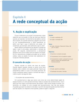 Capítulo 4
A rede conceptual da acção
63
1. Acção e explicação
O que é realmente uma acção? Intuitivamente, todos
sabemos que uma acção é o tipo de coisa que fazemos
quando, por exemplo, nos levantamos da cadeira e vamos
até à cozinha. Ou quando acenamos a alguém que vimos
na rua. Surpreendentemente, é difícil caracterizar ou
definir com rigor o que é realmente uma acção. Um
sonâmbulo, por exemplo, está realmente a agir ou não?
Neste capítulo começaremos por abordar a questão de
saber o que é uma acção, examinando o conceito de
acção. De seguida, apresentaremos a perspectiva
filosófica mais comum sobre como se explica uma acção.
Por fim, discutiremos o problema de saber se, em última
análise, todas as acções humanas são explicáveis em
função do interesse pessoal.
O conceito de acção
Passear, estudar ou acenar são tipos de acções.
Quando alguém passeia, estuda ou acena numa certa
ocasião, está a realizar uma acção particular. Aquilo que
pretendemos saber é o que é uma acção particular. De
modo a esclarecer passo a passo o conceito de acção, o
melhor é partir da seguinte ideia:
• As acções são acontecimentos.
Um acontecimento é algo que ocorre uma única vez numa determinada região do
espaço durante um certo período de tempo. Todas as acções são acontecimentos, mas é
óbvio que nem todos os acontecimentos são acções – pelo menos acções humanas. Um
terramoto, um eclipse ou uma trovoada são acontecimentos, mas não são acções.
A questão que assim se coloca é a de saber o que têm de especial aqueles acontecimentos
que são acções. Em resposta a esta questão, pode-se sugerir o seguinte:
Secções
1. Acção e explicação, 63
2. Acção e motivação, 69
Textos
2. Acção, Intenção e Raciocínio Prático, 68
John R. Searle
Objectivos
Examinar o conceito de acção.
Compreender como se explicam acções.
Compreender e avaliar a perspectiva de que
todas as acções são explicáveis pelo
interesse pessoal.
Conceitos
Acção, egoísmo psicológico.
Explicação de acções, intenção.
 