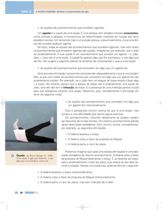 • As acções são acontecimentos que envolvem agentes.
Um agente é o sujeito de uma acção. É uma pessoa: tem estados mentais conscientes,
como crenças e desejos, e comporta-se de determinadas maneiras em função dos seus
estados mentais. Um terramoto não é uma acção porque, presumivelmente, a sua ocorrên-
cia não envolve qualquer agente.
De facto, todas as acções são acontecimentos que envolvem agentes, mas nem todos
os acontecimentos que envolvem agentes são acções. Imagine-se, por exemplo, que o João
cai acidentalmente. A sua queda é um acontecimento que envolve um agente – o João,
claro –, mas não é uma acção. A queda foi apenas algo que lhe aconteceu, e não algo que
ele fez. Isto sugere o seguinte avanço na tentativa de compreender o que é uma acção:
• As acções são acontecimentos que consistem em algo que um agente faz.
Será que esta afirmação nos permite compreender adequadamente o que é uma acção?
Não, já que nem todos os acontecimentos que consistem em algo que um agente faz são
propriamente acções. Por exemplo, se o João tiver um ataque de tosse estará a fazer algo
– a tossir. No entanto, parece que o ataque de tosse não é propriamente uma acção do
João, pois ele não tem a intenção de tossir. E a presença de uma intenção parece crucial
para que estejamos perante uma acção. Devemos, pois, complementar a afirmação an-
terior do seguinte modo:
• As acções são acontecimentos que consistem em algo que
um agente faz intencionalmente.
Esta é perspectiva comum acerca do que é uma acção, mas
conduz a uma dificuldade que vamos agora examinar.
Os acontecimentos, incluindo obviamente as acções, podem
ser descritos de muitas formas. Um mesmo acontecimento admite
várias descrições verdadeiras. Com isto em mente, consideremos,
por exemplo, as seguintes afirmações:
1. A Helena levantou o braço.
2. A Helena votou a favor da proposta do Miguel.
3. A Helena partiu o nariz da Joana.
Podemos imaginar que cada uma destas afirmações é uma des-
crição verdadeira do mesmo acontecimento. A Helena votou a favor
da proposta do Miguel levantando o braço. E, ao levantar ao braço,
partiu acidentalmente o nariz da Joana, que estava ao seu lado du-
rante a votação. Nestas circunstâncias, pode-se afirmar o seguinte:
• A Helena levantou o braço intencionalmente.
• A Helena votou a favor da proposta do Miguel intencionalmente.
• A Helena partiu o nariz da Joana, mas sem intenção de o fazer.
64
A ACÇÃO HUMANA: Análise e compreensão do agirPARTE 2
Queda, de Bruno Borges (n. 1976).
Uma acção é algo que fazemos, e não
algo que nos acontece, como cair.
 