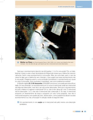 Será que o acontecimento descrito nas afirmações 1, 2 e 3 é uma acção? Por um lado,
levantar o braço e votar a favor da proposta do Miguel são coisas que a Helena fez intencio-
nalmente. Assim, esse acontecimento é uma acção. Mas, por outro lado, partir o nariz da
Joana foi algo que a Helena fez sem intenção, o que sugere que esse acontecimento não
é uma acção. Chegamos assim a uma conclusão contraditória: o acontecimento em causa
é e não é uma acção. Esta conclusão é inaceitável, mas como poderemos evitá-la?
A filósofa inglesa G. E. M.Anscombe (1919-2001) encontrou uma saída para esta dificul-
dade. Em seu entender, um acontecimento em si nunca é intencional: pode ser intencional
sob algumas descrições, mas não o ser sob outras descrições. Será que o acontecimento
do qual a Helena é a agente é intencional? Em si, não é nem deixa de o ser. É intencional
sob as descrições 1 e 2, mas não é intencional sob a descrição 3. Ou seja, é intencional
enquanto um levantamento de braço e enquanto um voto numa proposta, mas não é
intencional enquanto uma quebra de nariz. Sendo assim, como poderemos decidir se esse
acontecimento é ou não uma acção? A solução reside na seguinte ideia:
Um acontecimento é uma acção se é intencional sob pelo menos uma descrição
verdadeira.
65
A rede conceptual da acção Capítulo 4
Mulher ao Piano, de Pierre-Auguste Renoir (1841-1919). Um músico que desafina fá-lo sem
intenção, mas não deixa de agir, pois aquilo que faz é intencional sob outras descrições.
 