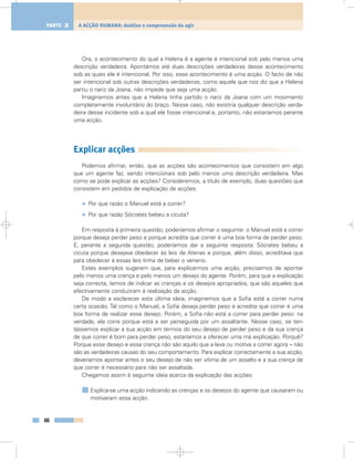 Ora, o acontecimento do qual a Helena é a agente é intencional sob pelo menos uma
descrição verdadeira. Apontámos até duas descrições verdadeiras desse acontecimento
sob as quais ele é intencional. Por isso, esse acontecimento é uma acção. O facto de não
ser intencional sob outras descrições verdadeiras, como aquela que nos diz que a Helena
partiu o nariz da Joana, não impede que seja uma acção.
Imaginemos antes que a Helena tinha partido o nariz da Joana com um movimento
completamente involuntário do braço. Nesse caso, não existiria qualquer descrição verda-
deira desse incidente sob a qual ele fosse intencional e, portanto, não estaríamos perante
uma acção.
Explicar acções
Podemos afirmar, então, que as acções são acontecimentos que consistem em algo
que um agente faz, sendo intencionais sob pelo menos uma descrição verdadeira. Mas
como se pode explicar as acções? Consideremos, a título de exemplo, duas questões que
consistem em pedidos de explicação de acções:
• Por que razão o Manuel está a correr?
• Por que razão Sócrates bebeu a cicuta?
Em resposta à primeira questão, poderíamos afirmar o seguinte: o Manuel está a correr
porque deseja perder peso e porque acredita que correr é uma boa forma de perder peso.
E, perante a segunda questão, poderíamos dar a seguinte resposta: Sócrates bebeu a
cicuta porque desejava obedecer às leis de Atenas e porque, além disso, acreditava que
para obedecer a essas leis tinha de beber o veneno.
Estes exemplos sugerem que, para explicarmos uma acção, precisamos de apontar
pelo menos uma crença e pelo menos um desejo do agente. Porém, para que a explicação
seja correcta, temos de indicar as crenças e os desejos apropriados, que são aqueles que
efectivamente conduziram à realização da acção.
De modo a esclarecer esta última ideia, imaginemos que a Sofia está a correr numa
certa ocasião. Tal como o Manuel, a Sofia deseja perder peso e acredita que correr é uma
boa forma de realizar esse desejo. Porém, a Sofia não está a correr para perder peso: na
verdade, ela corre porque está a ser perseguida por um assaltante. Nesse caso, se ten-
tássemos explicar a sua acção em termos do seu desejo de perder peso e da sua crença
de que correr é bom para perder peso, estaríamos a oferecer uma má explicação. Porquê?
Porque esse desejo e essa crença não são aquilo que a leva ou motiva a correr agora – não
são as verdadeiras causas do seu comportamento. Para explicar correctamente a sua acção,
deveríamos apontar antes o seu desejo de não ser vítima de um assalto e a sua crença de
que correr é necessário para não ser assaltada.
Chegamos assim à seguinte ideia acerca da explicação das acções:
Explica-se uma acção indicando as crenças e os desejos do agente que causaram ou
motivaram essa acção.
66
A ACÇÃO HUMANA: Análise e compreensão do agirPARTE 2
 