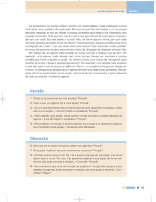As explicações de acções podem sempre ser aprofundadas. Cada explicação suscita
facilmente novos pedidos de explicação. Admitamos que Sócrates bebeu a cicuta porque
desejava respeitar as leis de Atenas e porque acreditava que bebê-la era necessário para
respeitar essas leis. Será que isto nos diz tudo o que precisamos de saber para compreen-
der por que razão Sócrates bebeu a cicuta? Não, de forma alguma. Afinal, por que razão
Sócrates desejava respeitar as leis de Atenas? Aparentemente, porque acreditava que tinha
a obrigação de o fazer. E por que razão tinha essa crença? Para responder a esta questão,
teríamos de examinar os seus argumentos a favor da obrigação de obedecer sempre à lei.
Um desejo de um agente pode resultar de outras crenças e desejos que ele tem. Por
exemplo, uma pessoa pode desejar não fumar porque deseja ser saudável e porque
acredita que fumar prejudica a saúde. Do mesmo modo, uma crença de um agente pode
resultar de outras crenças e desejos que ele tem. Por exemplo, uma pessoa pode acreditar
numa vida após a morte porque acredita em Deus – ou simplesmente porque deseja ser
imortal. As crenças e os desejos de um agente formam uma rede muito complexa. Para ex-
plicar de forma aprofundada certas acções, temos de tentar compreender a parte relevante
da rede de estados mentais do agente.
Revisão
1. Todos os acontecimentos são acções? Porquê?
2. Tudo o que um agente faz é uma acção? Porquê?
3. «Se um acontecimento não é intencional sob uma descrição verdadeira, então
não é uma acção.» Esta afirmação é verdadeira? Porquê?
4. «Para explicar uma acção, basta apontar certas crenças ou certos desejos do
agente.» Esta afirmação é verdadeira? Porquê?
5. «Para explicar uma acção, é preciso apontar as crenças e os desejos do agente
que motivaram essa acção.» Esclareça esta afirmação.
Discussão
6. Será que só os seres humanos podem ser agentes? Porquê?
7. As acções implicam sempre movimentos corporais? Porquê?
8. «O João acredita que fumar faz mal à saúde e deseja ser saudável, mas ainda
assim está a fumar. Por isso, não podemos explicar a sua acção de fumar em
termos das suas crenças e desejos.» Concorda? Porquê?
9. «Se mostramos que uma certa acção se explica em função das crenças e dos
desejos do agente, então estamos a mostrar que essa acção é racional.» Con-
corda? Porquê?
67
A rede conceptual da acção Capítulo 4
 