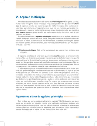 2. Acção e motivação
Muitas das acções são explicáveis em termos do interesse pessoal do agente. Ou seja,
muitas vezes um agente realiza uma acção porque deseja obter algo que considera bom
para si, e porque acredita que realizar a acção é o melhor meio para obter aquilo que de-
seja. Mas, aparentemente, um agente humano pode não ser motivado apenas pelo inte-
resse pessoal: é capaz de realizar certas acções porque deseja obter algo que considera
bom para os outros, e porque acredita que realizar essas acções é o melhor meio de con-
cretizar o seu desejo.
Aqueles que defendem o egoísmo psicológico acreditam que, na verdade, não somos
capazes de agir por motivos altruístas, isto é, de agir em função de uma preocupação ge-
nuína com os outros. Sustentam que, em última análise, os seres humanos agem apenas
por motivos egoístas. Em seu entender, só o interesse pessoal nos leva a agir. A sua pers-
pectiva é a seguinte:
Egoísmo psicológico: Cada um faz apenas aquilo que julga ser mais vantajoso para
si próprio.
O egoísmo psicológico é uma teoria puramente descritiva sobre o comportamento
humano. Não nos diz como devemos agir, mas como agimos de facto. Sugere-nos que há
uma espécie de lei da psicologia humana que faz as nossas acções serem sempre moti-
vadas, em última análise, apenas pela satisfação dos nossos próprios interesses. Não há,
nem pode haver, qualquer outro motivo fundamental por detrás das nossas acções. Somos
todos egoístas e não podemos deixar de o ser – é essa a nossa natureza.
O egoísta psicológico vai muito além da afirmação incontroversa de que há muitas pes-
soas que geralmente agem somente em função dos seus interesses, ou seja, de que há
muitas pessoas que costumam ser egoístas. Quem aceita esta perspectiva pensa que,
como só o amor-próprio nos motiva, nunca realizamos quaisquer acções genuinamente al-
truístas: o altruísmo é uma ilusão. O egoísta psicológico sabe, obviamente, que há pessoas
que dedicam uma grande parte da sua vida a ajudar os outros, abdicando assim de certas
coisas que contribuiriam para o seu bem-estar. No entanto, ele pensa que essas pessoas
só ajudam os outros porque esperam ganhar com isso algo que compense os seus
sacrifícios. Talvez esperem ficar famosas ou obter o reconhecimento dos outros; se forem
religiosas, é até possível que ajudem os outros só para salvar a sua própria alma e assim
fugir do inferno.
Argumentos a favor do egoísmo psicológico
Será verdade que somos todos completamente egoístas? Não há dúvida de que quem
pensa que sim pode, em princípio, inventar uma explicação egoísta para qualquer acto
humano aparentemente altruísta, mas isso não significa que tal explicação seja sempre
correcta. O egoísta psicológico tem de apresentar bons argumentos a favor da sua pers-
pectiva. No diálogo que se segue, um dos interlocutores tenta fazer isso.
69
A rede conceptual da acção Capítulo 4
 