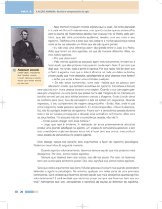 – Não conheço ninguém menos egoísta que o João. Ele tinha planeado
ir à praia no último fim-de-semana, mas quando soube que eu estava aflito
com o exame de Matemática decidiu ficar a ajudar-me. O Pedro, pelo con-
trário, que até tinha prometido ajudar-me, revelou uma vez mais o seu
egoísmo.Telefonou-me a dizer que não podia vir à minha casa porque nessa
noite ia dar na televisão um filme que ele não queria perder.
– Eu não vejo uma diferença assim tão grande entre o João e o Pedro.
Acho que foram os dois egoístas, só que de maneira diferente. Aliás, so-
mos todos egoístas.
– Por que dizes isso?
– Pelo menos quando as pessoas agem voluntariamente, limitam-se a
fazer aquilo que elas próprias mais querem ou desejam fazer. É por isso que
digo que, no fundo, toda a gente é egoísta. Por que razão hás-de dizer que
o Pedro é egoísta, mas que o João é altruísta, se cada um deles se limitou
a fazer aquilo que mais desejava, satisfazendo os seus desejos mais fortes?
– Acho que estás a fazer uma confusão qualquer...
– Se não estás convencido, ouve esta história que se passou com
Abraham Lincoln, que também acreditava no egoísmo. Ele estava a discutir
este assunto com outra pessoa durante uma viagem. Quando a sua carruagem pas-
sava por uma ponte, viu uma porca que estava numa das margens do rio. Ela fazia um
barulho terrível, pois os seus leitões estavam prestes a afogar-se. Então Lincoln disse
ao cocheiro para parar, saiu da carruagem e pôs os leitões em segurança. Quando
regressou, o seu companheiro de viagem perguntou-lhe: «Então, Abe, onde é que
entra o egoísmo neste pequeno episódio?» E Lincoln respondeu: «Deus te abençoe,
Ed, isto foi a própria essência do egoísmo. Ficaria com a consciência pesada durante
todo o dia se tivesse prosseguido e deixado esse animal em sofrimento, aflito com
os seus leitões. Fiz isto para não ter a consciência pesada, não vês?»
– Onde queres chegar com essa história?
– Julgo que isso é evidente. A realização de actos pretensamente altruístas
produz uma grande satisfação no agente, um estado de consciência aprazível, e por
isso o verdadeiro objectivo desses actos não é fazer bem aos outros, mas produzir
esse estado de consciência no próprio agente.
Este diálogo coloca-nos perante dois argumentos a favor do egoísmo psicológico.
Podemos resumi-los da seguinte maneira:
Quando agimos voluntariamente, fazemos sempre aquilo que nós próprios mais
desejamos. Por isso, somos todos egoístas.
Sempre que fazemos bem aos outros, isso dá-nos prazer. Por isso, só fazemos
bem aos outros para sentirmos prazer. Ora, isso significa que somos todos egoístas.
Será que estes argumentos são bons? Muitas pessoas invocam-nos quando pretendem
defender o egoísmo psicológico. No entanto, qualquer um deles parte de uma premissa
controversa. Será verdade que fazemos sempre aquilo que mais desejamos quando agimos
voluntariamente? E será verdade que sentimos prazer sempre que fazemos bem aos ou-
tros? Admitamos que sim, concedendo o benefício da dúvida ao defensor do egoísmo.
70
A ACÇÃO HUMANA: Análise e compreensão do agirPARTE 2
Abraham Lincoln
(1809-1865). Presidente
dos Estados Unidos.
Lincoln opôs-se à escra-
vatura que então existia
no seu país.
 