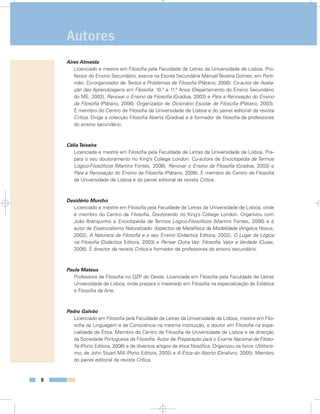 Aires Almeida
Licenciado e mestre em Filosofia pela Faculdade de Letras da Universidade de Lisboa. Pro-
fessor do Ensino Secundário, exerce na Escola Secundária ManuelTeixeira Gomes, em Porti-
mão. Co-organizador de Textos e Problemas de Filosofia (Plátano, 2006). Co-autor de Avalia-
ção das Aprendizagens em Filosofia: 10.º e 11.º Anos (Departamento do Ensino Secundário
do ME, 2002), Renovar o Ensino da Filosofia (Gradiva, 2003) e Para a Renovação do Ensino
da Filosofia (Plátano, 2006). Organizador de Dicionário Escolar de Filosofia (Plátano, 2003).
É membro do Centro de Filosofia da Universidade de Lisboa e do painel editorial da revista
Crítica. Dirige a colecção Filosofia Aberta (Gradiva) e é formador de filosofia de professores
do ensino secundário.
CéliaTeixeira
Licenciada e mestre em Filosofia pela Faculdade de Letras da Universidade de Lisboa. Pre-
para o seu doutoramento no King’s College London. Co-autora de Enciclopédia de Termos
Lógico-Filosóficos (Martins Fontes, 2006), Renovar o Ensino da Filosofia (Gradiva, 2003) e
Para a Renovação do Ensino da Filosofia (Plátano, 2006). É membro do Centro de Filosofia
da Universidade de Lisboa e do painel editorial da revista Crítica.
Desidério Murcho
Licenciado e mestre em Filosofia pela Faculdade de Letras da Universidade de Lisboa, onde
é membro do Centro de Filosofia. Doutorando no King’s College London. Organizou com
João Branquinho a Enciclopédia de Termos Lógico-Filosóficos (Martins Fontes, 2006) e é
autor de Essencialismo Naturalizado: Aspectos da Metafísica da Modalidade (Angelus Novus,
2002), A Natureza da Filosofia e o seu Ensino (Didáctica Editora, 2002), O Lugar da Lógica
na Filosofia (Didáctica Editora, 2003) e Pensar Outra Vez: Filosofia, Valor e Verdade (Quasi,
2006). É director da revista Crítica e formador de professores do ensino secundário.
Paula Mateus
Professora de Filosofia no QZP do Oeste. Licenciada em Filosofia pela Faculdade de Letras
Universidade de Lisboa, onde prepara o mestrado em Filosofia na especialização de Estética
e Filosofia da Arte.
Pedro Galvão
Licenciado em Filosofia pela Faculdade de Letras da Universidade de Lisboa, mestre em Filo-
sofia da Linguagem e da Consciência na mesma instituição, e doutor em Filosofia na espe-
cialidade de Ética. Membro do Centro de Filosofia da Universidade de Lisboa e da direcção
da Sociedade Portuguesa de Filosofia. Autor de Preparação para o Exame Nacional de Filoso-
fia (Porto Editora, 2006) e de diversos artigos de ética filosófica. Organizou os livros Utilitaris-
mo, de John Stuart Mill (Porto Editora, 2005) e A Ética do Aborto (Dinalivro, 2005). Membro
do painel editorial da revista Crítica.
8
Autores
8
 