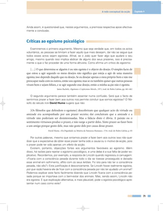 Ainda assim, é questionável que, nestes argumentos, a premissa respectiva apoie efectiva-
mente a conclusão.
Críticas ao egoísmo psicológico
Examinemos o primeiro argumento. Mesmo que seja verdade que, em todos os actos
voluntários, as pessoas se limitam a fazer aquilo que mais desejam, daí não se segue que
todos esses actos sejam egoístas. Afinal, se o João quer fazer algo que ajudará o seu
amigo, mesmo quando isso implica abdicar de alguns dos seus prazeres, isso é precisa-
mente o que o faz proceder de uma forma altruísta. Como afirma um crítico do egoísmo:
[…] O que determina se alguém é ou não egoísta é o objecto do desejo. O simples facto de
que estou a agir segundo os meus desejos não significa que esteja a agir de uma maneira
egoísta; isso depende daquilo que eu desejo. Se eu desejar apenas o meu próprio bem e não me
preocupar nada com os outros, então sou egoísta; mas se eu também quiser que outras pessoas
vivam bem e sejam felizes, e se agir segundo esse desejo, então a minha acção não é egoísta.
James Rachels, «Egoísmo e Cepticismo Moral», 1971, trad. de Pedro Galvão, pp. 461-462
O segundo argumento parece também assentar numa confusão. Será que o facto de
sentirmos prazer a fazer bem aos outros nos permite concluir que somos egoístas? O filó-
sofo do século XVIII David Hume sugere que não:
[Os filósofos que defendem o egoísmo] descobriram que qualquer acto de virtude ou
amizade era acompanhado por um prazer secreto; daí concluíram que a amizade e a
virtude não poderiam ser desinteressadas. Mas a falácia disto é óbvia. A paixão ou o
sentimento virtuosos produz o prazer, e não surge a partir deles. Sinto prazer ao fazer bem
a um amigo porque gosto dele, mas não gosto dele por causa desse prazer.
David Hume, «Da Dignidade ou Miséria da Natureza Humana», 1741, trad. de Pedro Galvão, p. 85
Por outras palavras, mesmo que sintamos prazer a fazer bem aos outros isso não quer
dizer que a expectativa de obter esse prazer tenha sido a causa ou o motivo da acção, pois
o prazer pode ter sido apenas um efeito da acção.
Existem, portanto, objecções fortes aos argumentos favoráveis ao egoísmo. Além
disso, há razões para rejeitar o egoísmo psicológico, e uma delas é a sua falta de poder ex-
plicativo. Recordemos, por exemplo, a resposta de Lincoln quando regressou à carruagem:
«Ficaria com a consciência pesada durante todo o dia se tivesse prosseguido e deixado
esse animal em sofrimento, aflito com os seus leitões. Fiz isto para não ter a consciência
pesada, não vês?» Esta justificação é desconcertante. Se Lincoln fosse realmente egoísta,
por que razão haveria ele de ficar com a consciência pesada por não ter ajudado um animal?
Podemos explicar este facto facilmente dizendo que Lincoln ficaria com a consciência pe-
sada porque se importava com o bem-estar dos animais. Mas, sendo assim, Lincoln não
era egoísta. E que explicação alternativa, e mais plausível, pode o egoísta psicológico apre-
sentar num caso como este?
71
A rede conceptual da acção Capítulo 4
 