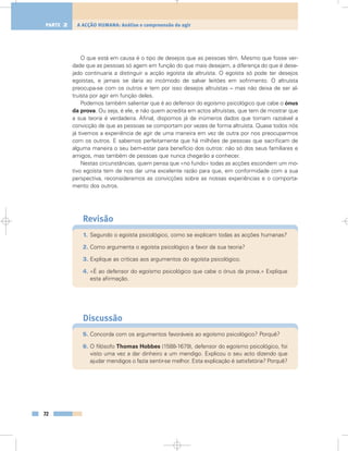 O que está em causa é o tipo de desejos que as pessoas têm. Mesmo que fosse ver-
dade que as pessoas só agem em função do que mais desejam, a diferença do que é dese-
jado continuaria a distinguir a acção egoísta da altruísta. O egoísta só pode ter desejos
egoístas, e jamais se daria ao incómodo de salvar leitões em sofrimento. O altruísta
preocupa-se com os outros e tem por isso desejos altruístas – mas não deixa de ser al-
truísta por agir em função deles.
Podemos também salientar que é ao defensor do egoísmo psicológico que cabe o ónus
da prova. Ou seja, é ele, e não quem acredita em actos altruístas, que tem de mostrar que
a sua teoria é verdadeira. Afinal, dispomos já de inúmeros dados que tornam razoável a
convicção de que as pessoas se comportam por vezes de forma altruísta. Quase todos nós
já tivemos a experiência de agir de uma maneira em vez de outra por nos preocuparmos
com os outros. E sabemos perfeitamente que há milhões de pessoas que sacrificam de
alguma maneira o seu bem-estar para benefício dos outros: não só dos seus familiares e
amigos, mas também de pessoas que nunca chegarão a conhecer.
Nestas circunstâncias, quem pensa que «no fundo» todas as acções escondem um mo-
tivo egoísta tem de nos dar uma excelente razão para que, em conformidade com a sua
perspectiva, reconsideremos as convicções sobre as nossas experiências e o comporta-
mento dos outros.
Revisão
1. Segundo o egoísta psicológico, como se explicam todas as acções humanas?
2. Como argumenta o egoísta psicológico a favor da sua teoria?
3. Explique as críticas aos argumentos do egoísta psicológico.
4. «É ao defensor do egoísmo psicológico que cabe o ónus da prova.» Explique
esta afirmação.
Discussão
5. Concorda com os argumentos favoráveis ao egoísmo psicológico? Porquê?
6. O filósofo Thomas Hobbes (1588-1679), defensor do egoísmo psicológico, foi
visto uma vez a dar dinheiro a um mendigo. Explicou o seu acto dizendo que
ajudar mendigos o fazia sentir-se melhor. Esta explicação é satisfatória? Porquê?
72
A ACÇÃO HUMANA: Análise e compreensão do agirPARTE 2
 