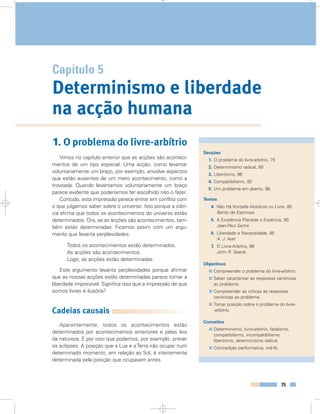 75
Capítulo 5
Determinismo e liberdade
na acção humana
1. O problema do livre-arbítrio
Vimos no capítulo anterior que as acções são aconteci-
mentos de um tipo especial. Uma acção, como levantar
voluntariamente um braço, por exemplo, envolve aspectos
que estão ausentes de um mero acontecimento, como a
trovoada. Quando levantamos voluntariamente um braço
parece evidente que poderíamos ter escolhido não o fazer.
Contudo, esta impressão parece entrar em conflito com
o que julgamos saber sobre o universo. Isto porque a ciên-
cia afirma que todos os acontecimentos do universo estão
determinados. Ora, se as acções são acontecimentos, tam-
bém estão determinadas. Ficamos assim com um argu-
mento que levanta perplexidades:
Todos os acontecimentos estão determinados.
As acções são acontecimentos.
Logo, as acções estão determinadas.
Este argumento levanta perplexidades porque afirmar
que as nossas acções estão determinadas parece tornar a
liberdade impossível. Significa isso que a impressão de que
somos livres é ilusória?
Cadeias causais
Aparentemente, todos os acontecimentos estão
determinados por acontecimentos anteriores e pelas leis
da natureza. É por isso que podemos, por exemplo, prever
os eclipses. A posição que a Lua e a Terra irão ocupar num
determinado momento, em relação ao Sol, é inteiramente
determinada pela posição que ocupavam antes.
Secções
1. O problema do livre-arbítrio, 75
2. Determinismo radical, 80
3. Libertismo, 86
4. Compatibilismo, 92
5. Um problema em aberto, 96
Textos
4. Não Há Vontade Absoluta ou Livre, 85
Bento de Espinosa
5. A Existência Precede a Essência, 90
Jean-Paul Sartre
6. Liberdade e Necessidade, 95
A. J. Ayer
7. O Livre-Arbítrio, 98
John R. Searle
Objectivos
Compreender o problema do livre-arbítrio.
Saber caracterizar as respostas canónicas
ao problema.
Compreender as críticas às respostas
canónicas ao problema.
Tomar posição sobre o problema do livre-
-arbítrio.
Conceitos
Determinismo, livre-arbítrio, fatalismo,
compatibilismo, incompatibilismo,
libertismo, determinismo radical.
Contradição performativa, má-fé.
 