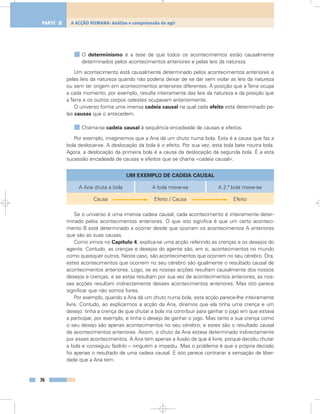 O determinismo é a tese de que todos os acontecimentos estão causalmente
determinados pelos acontecimentos anteriores e pelas leis da natureza.
Um acontecimento está causalmente determinado pelos acontecimentos anteriores e
pelas leis da natureza quando não poderia deixar de se dar sem violar as leis da natureza
ou sem ter origem em acontecimentos anteriores diferentes. A posição que a Terra ocupa
a cada momento, por exemplo, resulta inteiramente das leis da natureza e da posição que
a Terra e os outros corpos celestes ocupavam anteriormente.
O universo forma uma imensa cadeia causal na qual cada efeito está determinado pe-
las causas que o antecedem.
Chama-se cadeia causal à sequência encadeada de causas e efeitos.
Por exemplo, imaginemos que a Ana dá um chuto numa bola. Esta é a causa que faz a
bola deslocar-se. A deslocação da bola é o efeito. Por sua vez, esta bola bate noutra bola.
Agora, a deslocação da primeira bola é a causa da deslocação da segunda bola. É a esta
sucessão encadeada de causas e efeitos que se chama «cadeia causal».
Se o universo é uma imensa cadeia causal, cada acontecimento é inteiramente deter-
minado pelos acontecimentos anteriores. O que isto significa é que um certo aconteci-
mento B está determinado a ocorrer desde que ocorram os acontecimentos A anteriores
que são as suas causas.
Como vimos no Capítulo 4, explica-se uma acção referindo as crenças e os desejos do
agente. Contudo, as crenças e desejos do agente são, em si, acontecimentos no mundo
como quaisquer outros. Neste caso, são acontecimentos que ocorrem no seu cérebro. Ora,
estes acontecimentos que ocorrem no seu cérebro são igualmente o resultado causal de
acontecimentos anteriores. Logo, se as nossas acções resultam causalmente dos nossos
desejos e crenças, e se estas resultam por sua vez de acontecimentos anteriores, as nos-
sas acções resultam indirectamente desses acontecimentos anteriores. Mas isto parece
significar que não somos livres.
Por exemplo, quando a Ana dá um chuto numa bola, esta acção parece-lhe inteiramente
livre. Contudo, ao explicarmos a acção da Ana, diremos que ela tinha uma crença e um
desejo: tinha a crença de que chutar a bola iria contribuir para ganhar o jogo em que estava
a participar, por exemplo, e tinha o desejo de ganhar o jogo. Mas tanto a sua crença como
o seu desejo são apenas acontecimentos no seu cérebro; e estes são o resultado causal
de acontecimentos anteriores. Assim, o chuto da Ana estava determinado indirectamente
por esses acontecimentos. A Ana tem apenas a ilusão de que é livre, porque decidiu chutar
a bola e conseguiu fazê-lo – ninguém a impediu. Mas o problema é que a própria decisão
foi apenas o resultado de uma cadeia causal. E isto parece contrariar a sensação de liber-
dade que a Ana tem.
76
A ACÇÃO HUMANA: Análise e compreensão do agirPARTE 2
UM EXEMPLO DE CADEIA CAUSAL
A Ana chuta a bola
Causa
A bola move-se
Efeito / Causa
A 2.ª bola move-se
Efeito
 