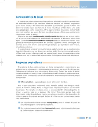 Condicionantes da acção
A ideia de que estamos determinados a agir como agimos em função dos acontecimen-
tos anteriores contraria o que pensamos sobre nós mesmos. Por exemplo, imaginemos
que o Mário nasceu e foi criado numa sociedade que considera que as mulheres não
devem ter direitos iguais aos homens. É muito natural que o Mário tenha uma certa
predisposição para aceitar essas ideias. Afinal, a personalidade das pessoas é influenciada
pelo meio social em que vivem. Contudo, consideramos que o Mário pode perfeitamente
rejeitar essas ideias, se quiser.
Chama-se por vezes condicionantes histórico-culturais da acção aos factores históri-
cos e culturais que influenciam a personalidade das pessoas, e portanto o modo como
agem. E chama-se condicionantes físico-biológicas da acção aos factores físicos e bioló-
gicos que influenciam a personalidade das pessoas, e portanto o modo como agem. Por
exemplo, a Ana pode ter uma certa constituição biológica que a predispõe a ser irritável,
simpática ou estudiosa.
A perspectiva de senso comum que temos da acção humana é que as condicionantes
da acção influenciam, mas não determinam, a nossa acção. Retomando o exemplo anterior,
o Mário pode ter sido influenciado pela sua sociedade para pensar o que pensa acerca das
mulheres; mas não foi determinado a pensar desse modo – pensa desse modo porque quer.
Respostas ao problema
O problema do livre-arbítrio consiste em tentar compatibilizar o determinismo que
encontramos na natureza com a perspectiva de senso comum que temos de nós mesmos.
Poderemos ser realmente livres num universo determinista? Ou será que temos de aceitar
que a liberdade é uma ilusão porque tudo está determinado? Poderemos, alternativamente,
conceber que o universo não está afinal inteiramente determinado precisamente porque
somos livres?
O livre-arbítrio é a capacidade para decidir (arbitrar) em liberdade.
Não se deve confundir o livre-arbítrio com a liberdade política. Para distinguir o livre-
-arbítrio da liberdade política, chama-se-lhe por vezes «liberdade metafísica» ou «liberdade
da vontade». Por exemplo, em alguns países as pessoas não têm a liberdade política de
criticar o governo. Mas se as pessoas não tiverem livre-arbítrio porque tudo está
determinado, então não serão livres, mesmo nos países em que têm a liberdade política de
criticar o governo. Isto porque a própria decisão de criticar ou não o governo está, nesse
caso, determinada.
Um conjunto de estados de coisas é incompatível quando os estados de coisas do
conjunto não podem ocorrer simultaneamente.
Um conjunto de estados de coisas é compatível quando todos os estados de coisas
do conjunto podem ocorrer simultaneamente.
77
Determinismo e liberdade na acção humana Capítulo 5
 