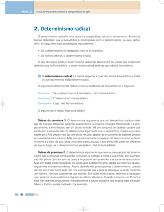 2. Determinismo radical
O determinismo radical é uma teoria incompatibilista, tal como o libertismo. Ambas as
teorias defendem que o livre-arbítrio é incompatível com o determinismo; ou seja, defen-
dem, as seguintes duas proposições equivalentes:
• Se o determinismo é verdadeiro, não há livre-arbítrio.
• Se há livre-arbítrio, o determinismo é falso.
O que distingue então o determinismo radical do libertismo? Ao passo que o libertista
defende que há livre-arbítrio, o determinista radical defende que não há livre-arbítrio.
O determinismo radical é a teoria segundo a qual não temos livre-arbítrio e todos
os acontecimentos estão determinados.
O argumento determinista radical contra a existência de livre-arbítrio é o seguinte:
Premissa 1: Se o determinismo é verdadeiro, não há livre-arbítrio.
Premissa 2: O determinismo é verdadeiro.
Conclusão: Logo, não há livre-arbítrio.
O argumento é válido. Mas será sólido?
Defesa da premissa 1. O determinista argumenta que ter livre-arbítrio implica poder
agir de maneira diferente, partindo exactamente da mesma situação. Retomando o exem-
plo anterior, a Ana decidiu dar um chuto na bola. Há um conjunto de cadeias causais que
conduzem a essa decisão. O determinista argumenta que o livre-arbítrio implica a possibi-
lidade de a Ana decidir não dar um chuto na bola, apesar de o conjunto de cadeias causais
ser exactamente o mesmo. Mas isso é precisamente a negação do determinismo; o deter-
minismo é a ideia de que, dada uma certa cadeia causal, o seu efeito não pode ser diferente
do que é. Logo, se o determinismo é verdadeiro, não há livre-arbítrio.
Defesa da premissa 2. O determinista argumenta que sem o pressuposto do determi-
nismo não é possível compreender o mundo. A biologia, a física e a química, por exemplo,
são disciplinas centrais sem as quais é impossível compreender adequadamente o mundo.
Mas em todas estas disciplinas se pressupõe o determinismo: dadas as mesmas causas,
seguem-se os mesmos efeitos. Até no dia-a-dia nós pressupomos o determinismo: quando
damos um chuto numa bola não nos surpreende que a bola se desloque; quando riscamos
um fósforo, não nos surpreende que acenda. Em todos estes casos, estamos a pressupor
que, perante causas idênticas seguem-se efeitos idênticos. Quando riscamos um fósforo e
este não acende, procuramos imediatamente a causa adicional que explica esta situação:
talvez o fósforo esteja molhado, por exemplo.
80
A ACÇÃO HUMANA: Análise e compreensão do agirPARTE 2
 