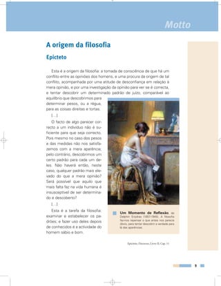 A origem da filosofia
Epicteto
Esta é a origem da filosofia: a tomada de consciência de que há um
conflito entre as opiniões dos homens, e uma procura da origem de tal
conflito, acompanhada por uma atitude de desconfiança em relação à
mera opinião, e por uma investigação da opinião para ver se é correcta,
e tentar descobrir um determinado padrão de juízo, comparável ao
equilíbrio que descobrimos para
determinar pesos, ou a régua,
para as coisas direitas e tortas.
[…]
O facto de algo parecer cor-
recto a um indivíduo não é su-
ficiente para que seja correcto.
Pois mesmo no caso dos pesos
e das medidas não nos satisfa-
zemos com a mera aparência;
pelo contrário, descobrimos um
certo padrão para cada um de-
les. Não haverá então, neste
caso, qualquer padrão mais ele-
vado do que a mera opinião?
Será possível que aquilo que
mais falta faz na vida humana é
insusceptível de ser determina-
do e descoberto?
[…]
Esta é a tarefa da filosofia:
examinar e estabelecer os pa-
drões; e fazer uso deles depois
de conhecidos é a actividade do
homem sábio e bom.
Epicteto, Discursos, Livro II, Cap. 11
9
Motto
Um Momento de Reflexão, de
Delphin Enjolras (1857-1945). A filosofia
faz-nos repensar o que antes nos parecia
óbvio, para tentar descobrir a verdade para
lá das aparências.
 