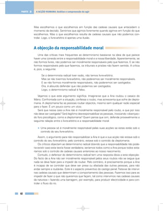Mas escolhemos o que escolhemos em função das cadeias causais que antecedem o
momento da decisão. Sentimos que agimos livremente quando agimos em função do que
escolhemos. Mas o que escolhemos resulta de cadeias causais que não podemos con-
trolar. Logo, o livre-arbítrio é apenas uma ilusão.
A objecção da responsabilidade moral
Uma das críticas mais frequentes ao determinismo baseia-se na ideia de que parece
haver uma conexão entre a responsabilidade moral e a nossa liberdade. Aparentemente, se
não formos livres, não podemos ser moralmente responsáveis pelo que fazemos. E se não
formos responsáveis pelo que fazemos, os tribunais e prisões não fazem sentido. A crítica
é, pois, a seguinte:
Se o determinista radical tiver razão, não temos livre-arbítrio.
Mas se não tivermos livre-arbítrio, não poderemos ser moralmente responsáveis.
E se não formos moralmente responsáveis, não poderemos ser castigados.
Ora, é absurdo defender que não podemos ser castigados.
Logo, o determinismo radical é falso.
Vejamos o que este argumento significa. Imagine-se que a Ana roubou o casaco do
Mário. Confrontada com a situação, confessa o roubo, mas acrescenta que sofre de clepto-
mania. A cleptomania faz as pessoas roubar objectos, mesmo sem qualquer razão especial
para o fazer. É um pouco como um vício.
Será que nesse caso a Ana não é moralmente responsável pelo roubo, e que por isso
não deve ser castigada? Será legítimo desresponsabilizar as pessoas, invocando «doenças»
do foro psicológico, como a cleptomania? Quem pensa que sim, defende provavelmente a
seguinte relação entre o livre-arbítrio e a responsabilidade moral:
• Uma pessoa só é moralmente responsável pelas suas acções se estas estão sob o
controlo do seu livre-arbítrio.
Assim, o argumento para não responsabilizar a Ana é que a sua acção não estava sob o
controlo do seu livre-arbítrio; pelo contrário, estava sob o controlo da cleptomania.
Os críticos objectam ao determinismo radical dizendo que a responsabilidade não pode-
ria existir caso esta teoria fosse verdadeira; seríamos todos como a Ana porque todos esta-
ríamos sob o controlo de cadeias causais anteriores ao nosso nascimento.
Contudo, o defensor do determinismo radical tem uma resposta óbvia a esta objecção.
Do facto de a Ana não ser moralmente responsável pelos seus roubos não se segue que
nada se deva fazer para a impedir de roubar. Pelo contrário, é precisamente porque a Ana
é incapaz de se controlar que deve ser presa ou afastada das outras pessoas, para não
andar sempre a roubá-las. Este é o aspecto preventivo do castigo penal.Trata-se de intervir
nas cadeias causais que determinam o comportamento das pessoas. Fazemos isso para as
impedir de fazer o que não queremos que façam, tal como intervimos nas cadeias causais
da natureza – fazendo uma barragem, por exemplo, para produzir electricidade e para con-
trolar o fluxo do rio.
82
A ACÇÃO HUMANA: Análise e compreensão do agirPARTE 2
 