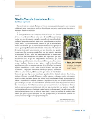 Texto 4
Não Há Vontade Absoluta ou Livre
Bento de Espinosa
Na mente não há vontade absoluta ou livre. A mente é determinada a ter uma ou outra
volição por uma causa, que é também determinada por outra causa, e esta por outra, e
assim por diante ad infinitum.
[…]
A condição humana seria realmente muito mais feliz se o homem
tivesse o poder de fazer silêncio como tem o de falar. Mas a experiência
ensina-nos com abundantes exemplos que nada está mais afastado do
poder do homem do que fazer silêncio ou controlar os seus apetites.
Daqui resulta a perspectiva muito comum de que só agimos livre-
mente nos casos em que os nossos desejos são moderados, porque os
nossos apetites podem então ser facilmente controlados pela memória
de outra coisa que frequentemente nos vem à mente; mas quando
procuramos algo com uma emoção forte que não pode ser acalmada
pela memória de outra coisa, não podemos controlar os nossos dese-
jos. De facto, não tivessem eles descoberto pela experiência que faze-
mos muitas coisas de que nos arrependemos mais tarde e que, com
frequência, quando estamos à mercê de conflitos de emoções, «vemos
o que é melhor e fazemos o que é pior», e nada os impediria de
acreditar que todas as nossas acções são livres. Um bebé pensa que
procura livremente o leite, uma criança birrenta que procura
livremente a vingança e um homem tímido que procura livremente
retirar-se. Uma vez mais, o bêbado pensa que emana da livre decisão
da mente que ele diga o que mais tarde, quando sóbrio, desejaria não ter dito. Assim,
também o homem em estado delirante, a mulher tagarela, a criança, e muitos outros deste
género pensam que falam por decisão mental livre, quando na realidade são incapazes de
refrear a sua torrente de palavras. Portanto, a experiência diz-nos não menos claramente do
que a razão que é só por isto que os homens pensam que são livres: é que têm consciência
das suas acções e desconhecem as causas que as determinam. E a experiência diz-nos
também que as decisões mentais mais não são elas mesmas do que apetites, variando
portanto de acordo com a disposição variável do corpo. Pois as acções de cada homem são
influenciadas pela sua emoção; além do mais, quem é vítima de conflitos de emoções, não
sabe o que quer, ao passo que quem não tem qualquer emoção, é conduzido para um ou
outro curso de acção pelo mais pequeno impulso.
Bento de Espinosa, Ética, 1677,
trad. de Desidério Murcho, IIP48, IIIP2
85
Determinismo e liberdade na acção humana Capítulo 5
Bento de Espinosa
(1632-1677) foi um filóso-
fo holandês, muito influen-
ciado pelas ideias de Des-
cartes e Hobbes.
 