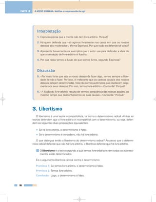 Interpretação
1. Espinosa pensa que a mente não tem livre-arbítrio. Porquê?
2. Há quem defenda que «só agimos livremente nos casos em que os nossos
desejos são moderados», afirma Espinosa. Por que razão se defende tal coisa?
3. Apresente brevemente os exemplos que o autor usa para defender a ideia de
que a sensação de livre-arbítrio é ilusória.
4. Por que razão temos a ilusão de que somos livres, segundo Espinosa?
Discussão
5. «Por mais forte que seja o nosso desejo de fazer algo, temos sempre a liber-
dade de não a fazer. Por isso, é irrelevante que as cadeias causais dos nossos
desejos estejam determinadas. Nós não somos autómatos que obedecem cega-
mente aos seus desejos. Por isso, temos livre-arbítrio.» Concorda? Porquê?
6. «A ilusão do livre-arbítrio resulta de termos consciência das nossas acções, ao
mesmo tempo que desconhecemos as suas causas.» Concorda? Porquê?
3. Libertismo
O libertismo é uma teoria incompatibilista, tal como o determinismo radical. Ambas as
teorias defendem que o livre-arbítrio é incompatível com o determinismo; ou seja, defen-
dem as seguintes duas proposições equivalentes:
• Se há livre-arbítrio, o determinismo é falso.
• Se o determinismo é verdadeiro, não há livre-arbítrio.
O que distingue então o libertismo do determinismo radical? Ao passo que o determi-
nista radical defende que não há livre-arbítrio, o libertista defende que há livre-arbítrio.
O libertismo é a teoria segundo a qual temos livre-arbítrio e nem todos os aconteci-
mentos estão determinados.
Eis o argumento libertista central contra o determinismo:
Premissa 1: Se temos livre-arbítrio, o determinismo é falso.
Premissa 2: Temos livre-arbítrio.
Conclusão: Logo, o determinismo é falso.
86
A ACÇÃO HUMANA: Análise e compreensão do agirPARTE 2
 