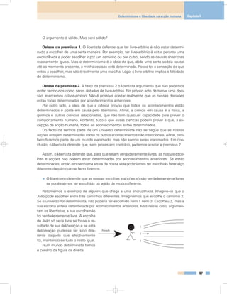 O argumento é válido. Mas será sólido?
Defesa da premissa 1. O libertista defende que ter livre-arbítrio é não estar determi-
nado a escolher de uma certa maneira. Por exemplo, ter livre-arbítrio é estar perante uma
encruzilhada e poder escolher ir por um caminho ou por outro, sendo as causas anteriores
exactamente iguais. Mas o determinismo é a ideia de que, dada uma certa cadeia causal
até ao momento presente, a minha decisão está determinada. Posso ter a sensação de que
estou a escolher, mas não é realmente uma escolha. Logo, o livre-arbítrio implica a falsidade
do determinismo.
Defesa da premissa 2. A favor da premissa 2 o libertista argumenta que não podemos
evitar vermo-nos como seres dotados de livre-arbítrio. No próprio acto de tomar uma deci-
são, exercemos o livre-arbítrio. Não é possível aceitar realmente que as nossas decisões
estão todas determinadas por acontecimentos anteriores.
Por outro lado, a ideia de que a ciência provou que todos os acontecimentos estão
determinados é posta em causa pelo libertismo. Afinal, a ciência em causa é a física, a
química e outras ciências relacionadas, que não têm qualquer capacidade para prever o
comportamento humano. Portanto, tudo o que essas ciências podem provar é que, à ex-
cepção da acção humana, todos os acontecimentos estão determinados.
Do facto de sermos parte de um universo determinista não se segue que as nossas
acções estejam determinadas como os outros acontecimentos não intencionais. Afinal, tam-
bém fazemos parte de um mundo inanimado, mas não somos seres inanimados. Em con-
clusão, o libertista defende que, sem provas em contrário, podemos aceitar a premissa 2.
Assim, o libertista defende que, para que sejam verdadeiramente livres, as nossas esco-
lhas e acções não podem estar determinadas por acontecimentos anteriores. Se estão
determinadas, então em nenhuma altura da nossa vida poderíamos ter escolhido fazer algo
diferente daquilo que de facto fizemos.
• O libertismo defende que as nossas escolhas e acções só são verdadeiramente livres
se pudéssemos ter escolhido ou agido de modo diferente.
Retomemos o exemplo de alguém que chega a uma encruzilhada. Imagine-se que o
João pode escolher entre três caminhos diferentes. Imaginemos que escolhe o caminho 2.
Se o universo for determinista, não poderia ter escolhido nem 1 nem 3. Escolheu 2, mas a
sua escolha estava determinada por acontecimentos anteriores. Mas nesse caso, argumen-
tam os libertistas, a sua escolha não
foi verdadeiramente livre. A escolha
do João só seria livre se fosse o re-
sultado da sua deliberação e se esta
deliberação pudesse ter sido dife-
rente daquela que efectivamente
foi, mantendo-se tudo o resto igual.
Num mundo determinista temos
o cenário da figura da direita:
87
Determinismo e liberdade na acção humana Capítulo 5
Passado
1
3
2
 