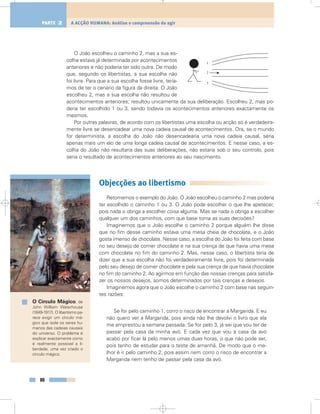O João escolheu o caminho 2, mas a sua es-
colha estava já determinada por acontecimentos
anteriores e não poderia ter sido outra. De modo
que, segundo os libertistas, a sua escolha não
foi livre. Para que a sua escolha fosse livre, tería-
mos de ter o cenário da figura da direita: O João
escolheu 2, mas a sua escolha não resultou de
acontecimentos anteriores; resultou unicamente da sua deliberação. Escolheu 2, mas po-
deria ter escolhido 1 ou 3, sendo todavia os acontecimentos anteriores exactamente os
mesmos.
Por outras palavras, de acordo com os libertistas uma escolha ou acção só é verdadeira-
mente livre se desencadear uma nova cadeia causal de acontecimentos. Ora, se o mundo
for determinista, a escolha do João não desencadearia uma nova cadeia causal, seria
apenas mais um elo de uma longa cadeia causal de acontecimentos. E nesse caso, a es-
colha do João não resultaria das suas deliberações, não estaria sob o seu controlo, pois
seria o resultado de acontecimentos anteriores ao seu nascimento.
Objecções ao libertismo
Retomemos o exemplo do João. O João escolheu o caminho 2 mas poderia
ter escolhido o caminho 1 ou 3. O João pode escolher o que lhe apetecer,
pois nada o obriga a escolher coisa alguma. Mas se nada o obriga a escolher
qualquer um dos caminhos, com que base toma as suas decisões?
Imaginemos que o João escolhe o caminho 2 porque alguém lhe disse
que no fim desse caminho estava uma mesa cheia de chocolate, e o João
gosta imenso de chocolate. Nesse caso, a escolha do João foi feita com base
no seu desejo de comer chocolate e na sua crença de que havia uma mesa
com chocolate no fim do caminho 2. Mas, nesse caso, o libertista teria de
dizer que a sua escolha não foi verdadeiramente livre, pois foi determinada
pelo seu desejo de comer chocolate e pela sua crença de que havia chocolate
no fim do caminho 2. Ao agirmos em função das nossas crenças para satisfa-
zer os nossos desejos, somos determinados por tais crenças e desejos.
Imaginemos agora que o João escolhe o caminho 2 com base nas seguin-
tes razões:
Se for pelo caminho 1, corro o risco de encontrar a Margarida. E eu
não quero ver a Margarida, pois ainda não lhe devolvi o livro que ela
me emprestou a semana passada. Se for pelo 3, já sei que vou ter de
passar pela casa da minha avó. E cada vez que vou a casa da avó
acabo por ficar lá pelo menos umas duas horas, o que não pode ser,
pois tenho de estudar para o teste de amanhã. De modo que o me-
lhor é ir pelo caminho 2, pois assim nem corro o risco de encontrar a
Margarida nem tenho de passar pela casa da avó.
88
A ACÇÃO HUMANA: Análise e compreensão do agirPARTE 2
1
3
2
O Círculo Mágico, de
John William Waterhouse
(1849-1917). O libertismo pa-
rece exigir um círculo má-
gico que isole os seres hu-
manos das cadeias causais
do universo. O problema é
explicar exactamente como
é realmente possível a li-
berdade, uma vez criado o
círculo mágico.
 