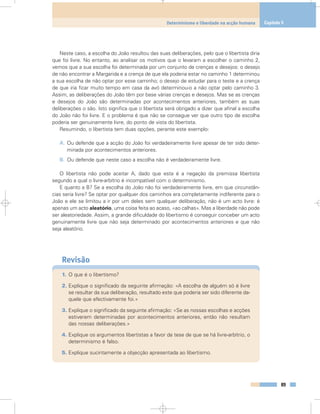 Neste caso, a escolha do João resultou das suas deliberações, pelo que o libertista diria
que foi livre. No entanto, ao analisar os motivos que o levaram a escolher o caminho 2,
vemos que a sua escolha foi determinada por um conjunto de crenças e desejos: o desejo
de não encontrar a Margarida e a crença de que ela poderia estar no caminho 1 determinou
a sua escolha de não optar por esse caminho; o desejo de estudar para o teste e a crença
de que iria ficar muito tempo em casa da avó determinou-o a não optar pelo caminho 3.
Assim, as deliberações do João têm por base várias crenças e desejos. Mas se as crenças
e desejos do João são determinadas por acontecimentos anteriores, também as suas
deliberações o são. Isto significa que o libertista será obrigado a dizer que afinal a escolha
do João não foi livre. E o problema é que não se consegue ver que outro tipo de escolha
poderia ser genuinamente livre, do ponto de vista do libertista.
Resumindo, o libertista tem duas opções, perante este exemplo:
A. Ou defende que a acção do João foi verdadeiramente livre apesar de ter sido deter-
minada por acontecimentos anteriores.
B. Ou defende que neste caso a escolha não é verdadeiramente livre.
O libertista não pode aceitar A, dado que esta é a negação da premissa libertista
segundo a qual o livre-arbítrio é incompatível com o determinismo.
E quanto a B? Se a escolha do João não foi verdadeiramente livre, em que circunstân-
cias seria livre? Se optar por qualquer dos caminhos era completamente indiferente para o
João e ele se limitou a ir por um deles sem qualquer deliberação, não é um acto livre: é
apenas um acto aleatório, uma coisa feita ao acaso, «ao calhas». Mas a liberdade não pode
ser aleatoriedade. Assim, a grande dificuldade do libertismo é conseguir conceber um acto
genuinamente livre que não seja determinado por acontecimentos anteriores e que não
seja aleatório.
Revisão
1. O que é o libertismo?
2. Explique o significado da seguinte afirmação: «A escolha de alguém só é livre
se resultar da sua deliberação, resultado este que poderia ser sido diferente da-
quele que efectivamente foi.»
3. Explique o significado da seguinte afirmação: «Se as nossas escolhas e acções
estiverem determinadas por acontecimentos anteriores, então não resultam
das nossas deliberações.»
4. Explique os argumentos libertistas a favor da tese de que se há livre-arbítrio, o
determinismo é falso.
5. Explique sucintamente a objecção apresentada ao libertismo.
89
Determinismo e liberdade na acção humana Capítulo 5
 