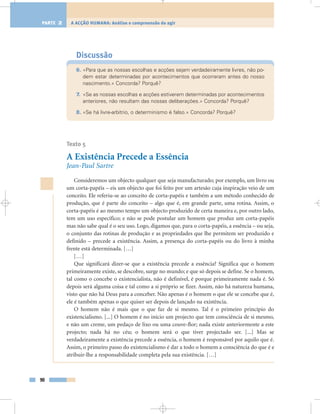 Discussão
6. «Para que as nossas escolhas e acções sejam verdadeiramente livres, não po-
dem estar determinadas por acontecimentos que ocorreram antes do nosso
nascimento.» Concorda? Porquê?
7. «Se as nossas escolhas e acções estiverem determinadas por acontecimentos
anteriores, não resultam das nossas deliberações.» Concorda? Porquê?
8. «Se há livre-arbítrio, o determinismo é falso.» Concorda? Porquê?
Texto 5
A Existência Precede a Essência
Jean-Paul Sartre
Consideremos um objecto qualquer que seja manufacturado; por exemplo, um livro ou
um corta-papéis – eis um objecto que foi feito por um artesão cuja inspiração veio de um
conceito. Ele referiu-se ao conceito de corta-papéis e também a um método conhecido de
produção, que é parte do conceito – algo que é, em grande parte, uma rotina. Assim, o
corta-papéis é ao mesmo tempo um objecto produzido de certa maneira e, por outro lado,
tem um uso específico; e não se pode postular um homem que produz um corta-papéis
mas não sabe qual é o seu uso. Logo, digamos que, para o corta-papéis, a essência – ou seja,
o conjunto das rotinas de produção e as propriedades que lhe permitem ser produzido e
definido – precede a existência. Assim, a presença do corta-papéis ou do livro à minha
frente está determinada. […]
[…]
Que significará dizer-se que a existência precede a essência? Significa que o homem
primeiramente existe, se descobre, surge no mundo; e que só depois se define. Se o homem,
tal como o concebe o existencialista, não é definível, é porque primeiramente nada é. Só
depois será alguma coisa e tal como a si próprio se fizer. Assim, não há natureza humana,
visto que não há Deus para a conceber. Não apenas é o homem o que ele se concebe que é,
ele é também apenas o que quiser ser depois de lançado na existência.
O homem não é mais que o que faz de si mesmo. Tal é o primeiro princípio do
existencialismo. [...] O homem é no início um projecto que tem consciência de si mesmo,
e não um creme, um pedaço de lixo ou uma couve-flor; nada existe anteriormente a este
projecto; nada há no céu; o homem será o que tiver projectado ser. [...] Mas se
verdadeiramente a existência precede a essência, o homem é responsável por aquilo que é.
Assim, o primeiro passo do existencialismo é dar a todo o homem a consciência do que é e
atribuir-lhe a responsabilidade completa pela sua existência. […]
90
A ACÇÃO HUMANA: Análise e compreensão do agirPARTE 2
 