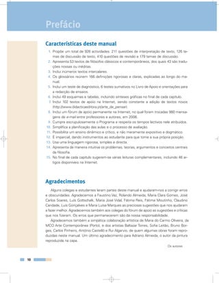 10
Características deste manual
1. Propõe um total de 926 actividades: 211 questões de interpretação de texto, 126 te-
mas de discussão de texto, 410 questões de revisão e 179 temas de discussão.
2. Apresenta 53 textos de filósofos clássicos e contemporâneos, dos quais 43 são tradu-
ções nossas ou inéditas.
3. Inclui inúmeros textos intercalares.
4. Os glossários reúnem 166 definições rigorosas e claras, explicadas ao longo do ma-
nual.
5. Inclui um teste de diagnóstico, 6 testes sumativos no Livro de Apoio e orientações para
a redacção de ensaios.
6. Inclui 49 esquemas e tabelas, incluindo sínteses gráficas no final de cada capítulo.
7. Inclui 102 textos de apoio na Internet, sendo constante a adição de textos novos
(http://www.didacticaeditora.pt/arte_de_pensar).
8. Inclui um fórum de apoio permanente na Internet, no qual foram trocadas 980 mensa-
gens de e-mail entre professores e autores, em 2006.
9. Cumpre escrupulosamente o Programa e respeita os tempos lectivos nele atribuídos.
10. Simplifica a planificação das aulas e o processo de avaliação.
11. Possibilita um ensino dinâmico e crítico, e não meramente expositivo e dogmático.
12. É imparcial, dando instrumentos ao estudante para que tome a sua própria posição.
13. Usa uma linguagem rigorosa, simples e directa.
14. Apresenta de maneira intuitiva os problemas, teorias, argumentos e conceitos centrais
da filosofia.
15. No final de cada capítulo sugerem-se várias leituras complementares, incluindo 46 ar-
tigos disponíveis na Internet.
Agradecimentos
Alguns colegas e estudantes leram partes deste manual e ajudaram-nos a corrigir erros
e obscuridades. Agradecemos a Faustino Vaz, Rolando Almeida, Maria Clara Gomes, José
Carlos Soares, Luís Gottschalk, Maria José Vidal, Fátima Reis, Fátima Moutinho, Claudino
Caridade, Luís Gonçalves e Maria Luísa Marques as preciosas sugestões que nos ajudaram
a fazer melhor. Agradecemos também aos colegas do fórum de apoio as sugestões e críticas
que nos fizeram. Os erros que permanecerem são da nossa responsabilidade.
Agradecemos também a simpática colaboração artística de Maria do Carmo Oliveira, da
MCO Arte Contemporânea (Porto), e dos artistas Baltazar Torres, Sofia Leitão, Bruno Bor-
ges, Carlos Pinheiro, António Castelló e Rui Algarvio, de quem algumas obras foram repro-
duzidas neste manual. Um último agradecimento para Adriano Almeida, o autor da pintura
reproduzida na capa.
Os autores
Prefácio
 
