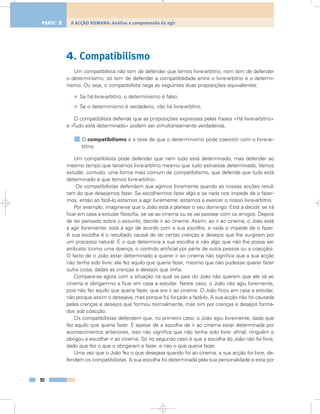 4. Compatibilismo
Um compatibilista não tem de defender que temos livre-arbítrio; nem tem de defender
o determinismo; só tem de defender a compatibilidade entre o livre-arbítrio e o determi-
nismo. Ou seja, o compatibilista nega as seguintes duas proposições equivalentes:
• Se há livre-arbítrio, o determinismo é falso.
• Se o determinismo é verdadeiro, não há livre-arbítrio.
O compatibilista defende que as proposições expressas pelas frases «Há livre-arbítrio»
e «Tudo está determinado» podem ser simultaneamente verdadeiras.
O compatibilismo é a tese de que o determinismo pode coexistir com o livre-ar-
bítrio.
Um compatibilista pode defender que nem tudo está determinado, mas defender ao
mesmo tempo que teríamos livre-arbítrio mesmo que tudo estivesse determinado. Vamos
estudar, contudo, uma forma mais comum de compatibilismo, que defende que tudo está
determinado e que temos livre-arbítrio.
Os compatibilistas defendem que agimos livremente quando as nossas acções resul-
tam do que desejamos fazer. Se escolhermos fazer algo e se nada nos impede de o fazer-
mos, então ao fazê-lo estamos a agir livremente: estamos a exercer o nosso livre-arbítrio.
Por exemplo, imagine-se que o João está a planear o seu domingo. Está a decidir se irá
ficar em casa a estudar filosofia, se vai ao cinema ou se vai passear com os amigos. Depois
de ter pensado sobre o assunto, decide ir ao cinema. Assim, ao ir ao cinema, o João está
a agir livremente: está a agir de acordo com a sua escolha, e nada o impede de o fazer.
A sua escolha é o resultado causal de ter certas crenças e desejos que lhe surgiram por
um processo natural. É o que determina a sua escolha e não algo que não lhe possa ser
atribuído (como uma doença, o controlo artificial por parte de outra pessoa ou a coacção).
O facto de o João estar determinado a querer ir ao cinema não significa que a sua acção
não tenha sido livre: ele fez aquilo que queria fazer, mesmo que não pudesse querer fazer
outra coisa, dadas as crenças e desejos que tinha.
Compare-se agora com a situação na qual os pais do João não querem que ele vá ao
cinema e obrigam-no a ficar em casa a estudar. Neste caso, o João não agiu livremente,
pois não fez aquilo que queria fazer, que era ir ao cinema. O João ficou em casa a estudar,
não porque assim o desejava, mas porque foi forçado a fazê-lo. A sua acção não foi causada
pelas crenças e desejos que formou normalmente, mas sim por crenças e desejos forma-
dos sob coacção.
Os compatibilistas defendem que, no primeiro caso, o João agiu livremente, dado que
fez aquilo que queria fazer. E apesar de a escolha de ir ao cinema estar determinada por
acontecimentos anteriores, isso não significa que não tenha sido livre: afinal, ninguém o
obrigou a escolher ir ao cinema. Só no segundo caso é que a escolha do João não foi livre,
dado que fez o que o obrigaram a fazer, e não o que queria fazer.
Uma vez que o João fez o que desejava quando foi ao cinema, a sua acção foi livre, de-
fendem os compatibilistas. A sua escolha foi determinada pela sua personalidade e esta por
92
A ACÇÃO HUMANA: Análise e compreensão do agirPARTE 2
 