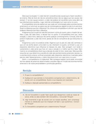 Claro que na situação 1 o João não tem consciência das causas que o fazem escolher ir
ao cinema. Mas do facto de não ter consciência disso não se segue que tais causas não
existam. E se tais causas existem, o João não poderia ter escolhido outra coisa além do
que efectivamente escolheu. Logo, está tão constrangido num caso como no outro.
O compatibilista teria de explicar por que razão ser constrangido pelos acontecimentos
anteriores é um acto livre, ao passo que ser constrangido por alguém já não é um acto livre.
Qual é a diferença que faz a diferença? Os críticos do compatibilismo afirmam que não há
qualquer diferença que faça a diferença.
Imaginemos que os pais do João lhe trancaram a porta do quarto, para o impedir de sair.
Mas o João não sabe disso, e decide ficar no quarto. O compatibilista diria que, nesta
situação, o João é livre, dado que não sente qualquer constrangimento. Contudo, esta res-
posta é implausível; o João não é livre, apesar de não ter consciência de que está preso no
quarto.
Imaginemos outra circunstância ainda. Digamos que os pais do João são cientistas e
que, em vez de lhe darem uma ordem ou de o fecharem no quarto, se limitam a usar um
dispositivo electrónico que influencia os desejos do João. Eles carregam num botão e
subitamente o João sente que ficar em casa a estudar é o melhor que há a fazer. Nem
mesmo os compatibilistas diriam que a decisão do João foi livre, neste caso. Mas que dife-
rença faz se o que determina a escolha do João são acontecimentos anteriores naturais, ou
o acontecimento anterior artificial provocado pelo dispositivo electrónico inventado pelos
pais do João? Aparentemente, o João é tão pouco livre num caso como no outro.
Assim, o compatibilismo é implausível. Não consegue explicar como pode uma acção
ser livre apesar de estarmos determinados a escolher algo em função dos acontecimentos
anteriores e da nossa personalidade e constituição genética.
Revisão
1. O que é o compatibilismo?
2. Explique em que sentido é o livre-arbítrio compatível com o determinismo, de
acordo com os compatibilistas. Ilustre a sua resposta com exemplos.
3. Explique a objecção apresentada ao compatibilismo.
Discussão
4. «Se ter livre-arbítrio é poder fazer aquilo que desejamos e está ao nosso al-
cance, então os cães também têm livre-arbítrio.» Concorda? Porquê?
5. «Agir livremente é agir de acordo com as nossas escolhas, sem constrangi-
mentos ou obstáculos que nos impeçam de fazer o que queremos.» Concor-
da? Porquê?
6. É o livre-arbítrio compatível com o determinismo? Porquê?
94
A ACÇÃO HUMANA: Análise e compreensão do agirPARTE 2
 