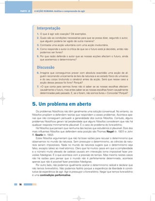 Interpretação
1. O que é agir sob coacção? Dê exemplos.
2. Quais são as condições necessárias para que se possa dizer, segundo o autor,
que alguém poderia ter agido de outra maneira?
3. Contraste uma acção voluntária com uma acção involuntária.
4. Como responde o autor à crítica de que se o futuro está já decidido, então não
podemos ser livres?
5. Por que razão defende o autor que as nossas acções afectam o futuro, ainda
que aceitemos o determinismo?
Discussão
6. Imagine que conseguimos prever com absoluta exactidão uma acção de al-
guém recorrendo unicamente às leis da natureza e ao estado físico do universo
e do seu corpo (incluindo o cérebro) antes da acção. Será que nesse caso a
acção dessa pessoa foi livre? Porquê?
7. «O que conta para sermos livres não é saber se as nossas escolhas afectam
causalmente o futuro, mas antes saber se as nossas escolhas foram causalmente
determinadas pelo passado. E, se o foram, não somos livres.» Concorda? Porquê?
5. Um problema em aberto
Os problemas filosóficos não têm geralmente uma solução consensual. No entanto, os
filósofos propõem e defendem teorias que respondem a esses problemas. Acontece ape-
nas que não conseguem persuadir a generalidade dos outros filósofos. Contudo, alguns
problemas filosóficos geram tal perplexidade que alguns filósofos consideram que não há
qualquer resposta minimamente plausível. É o caso do problema do livre-arbítrio.
Há filósofos que pensam que nenhuma das teorias que estudámos é plausível. Dois dos
mais influentes filósofos que defendem esta posição são Thomas Nagel (n. 1937) e John
R. Searle (n. 1932).
Estes filósofos argumentam que não há boas razões para recusar o determinismo que
observamos no mundo da natureza. Sem pressupor o determinismo, as ciências da natu-
reza seriam impossíveis. Nada no mundo da natureza sugere que o determinismo seja
falso, excepto talvez ao nível atómico. Claro que há muitos casos em que a complexidade
e o número muito elevado de cadeias causais em interacção torna impossível fazer pre-
visões fidedignas. É o que acontece com a previsão do tempo. Mas mesmo nestes casos
não há razões para pensar que o mundo não é perfeitamente determinado; acontece
apenas que não é possível fazer previsões fidedignas.
Por outro lado, não podemos igualmente aceitar o determinismo radical e declarar que
não temos livre-arbítrio. Não podemos fazê-lo porque a experiência da liberdade é consti-
tutiva da experiência de agir. Agir é pressupor o livre-arbítrio. Negar que temos livre-arbítrio
é uma contradição performativa.
96
A ACÇÃO HUMANA: Análise e compreensão do agirPARTE 2
 