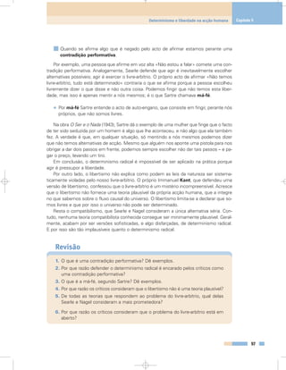 Quando se afirma algo que é negado pelo acto de afirmar estamos perante uma
contradição performativa.
Por exemplo, uma pessoa que afirme em voz alta «Não estou a falar» comete uma con-
tradição performativa. Analogamente, Searle defende que agir é inevitavelmente escolher
alternativas possíveis; agir é exercer o livre-arbítrio. O próprio acto de afirmar «Não temos
livre-arbítrio, tudo está determinado» contraria o que se afirma porque a pessoa escolheu
livremente dizer o que disse e não outra coisa. Podemos fingir que não temos esta liber-
dade, mas isso é apenas mentir a nós mesmos; é o que Sartre chamava má-fé.
• Por má-fé Sartre entende o acto de auto-engano, que consiste em fingir, perante nós
próprios, que não somos livres.
Na obra O Ser e o Nada (1943), Sartre dá o exemplo de uma mulher que finge que o facto
de ter sido seduzida por um homem é algo que lhe aconteceu, e não algo que ela também
fez. A verdade é que, em qualquer situação, só mentindo a nós mesmos podemos dizer
que não temos alternativas de acção. Mesmo que alguém nos aponte uma pistola para nos
obrigar a dar dois passos em frente, podemos sempre escolher não dar tais passos – e pa-
gar o preço, levando um tiro.
Em conclusão, o determinismo radical é impossível de ser aplicado na prática porque
agir é pressupor a liberdade.
Por outro lado, o libertismo não explica como podem as leis da natureza ser sistema-
ticamente violadas pelo nosso livre-arbítrio. O próprio Immanuel Kant, que defendeu uma
versão de libertismo, confessou que o livre-arbítrio é um mistério incompreensível. Acresce
que o libertismo não fornece uma teoria plausível da própria acção humana, que a integre
no que sabemos sobre o fluxo causal do universo. O libertismo limita-se a declarar que so-
mos livres e que por isso o universo não pode ser determinado.
Resta o compatibilismo, que Searle e Nagel consideram a única alternativa séria. Con-
tudo, nenhuma teoria compatibilista conhecida consegue ser minimamente plausível. Geral-
mente, acabam por ser versões sofisticadas, e algo disfarçadas, de determinismo radical.
E por isso são tão implausíveis quanto o determinismo radical.
Revisão
1. O que é uma contradição performativa? Dê exemplos.
2. Por que razão defender o determinismo radical é encarado pelos críticos como
uma contradição performativa?
3. O que é a má-fé, segundo Sartre? Dê exemplos.
4. Por que razão os críticos consideram que o libertismo não é uma teoria plausível?
5. De todas as teorias que respondem ao problema do livre-arbítrio, qual delas
Searle e Nagel consideram a mais prometedora?
6. Por que razão os críticos consideram que o problema do livre-arbítrio está em
aberto?
97
Determinismo e liberdade na acção humana Capítulo 5
 
