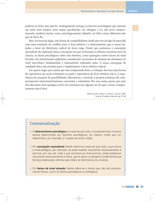 poderia ter feito, mas não fiz. Analogamente, porque os factores psicológicos que operam
em mim nem sempre, nem sequer geralmente, me obrigam a ter um certo compor-
tamento, poderia muitas vezes, psicologicamente falando, ter feito coisas diferentes das
que de facto fiz.
Mas, em terceiro lugar, esta forma de compatibilismo ainda não nos dá algo de parecido
com uma resolução do conflito entre o livre-arbítrio e o determinismo que o nosso im-
pulso a favor do libertismo radical de facto exige. Desde que aceitemos a concepção
ascendente da explicação física, concepção em que se baseiam os últimos trezentos anos da
ciência, os factos psicológicos sobre nós mesmos, como quaisquer outros factos de nível
elevado, são inteiramente explicáveis causalmente em termos de sistemas de elementos ao
nível microfísico fundamental, e inteiramente realizados neles. A nossa concepção de
realidade física não permite pura e simplesmente o livre-arbítrio radical.
Em quarto lugar, por razões que não compreendo bem, a evolução deu-nos uma forma
de experiência da acção voluntária na qual a experiência do livre-arbítrio, isto é, a expe-
riência da sensação de possibilidades alternativas, é inerente à própria estrutura do com-
portamento intencional humano, consciente e voluntário. Por essa razão, penso que nem
esta discussão nem qualquer outra irá convencer-nos alguma vez de que o nosso compor-
tamento não é livre.
John R. Searle, Mentes, Cérebros e Ciência, 1984,
trad. de Desidério Murcho, pp. 97-98
Contextualização
• O determinismo psicológico é a tese de que todo o comportamento humano
estaria determinado por factores psicológicos, do mesmo modo que um
cleptómano, por exemplo, é incapaz de evitar roubar.
• Por concepção ascendente Searle refere-se à tese de que tudo o que ocorre
a nível biológico, por exemplo, se pode explicar recorrendo exclusivamente à
química; por sua vez, tudo o que acontece ao nível químico, pode explicar-se
recorrendo exclusivamente à física, que é assim a disciplina fundamental que
fornece explicações últimas para todos os fenómenos do universo.
• Por factos de nível elevado Searle refere-se a factos que não são primaria-
mente físicos, como os factos psicológicos ou biológicos.
99
Determinismo e liberdade na acção humana Capítulo 5
 