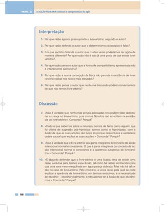 Interpretação
1. Por que razão agimos pressupondo o livre-arbítrio, segundo o autor?
2. Por que razão defende o autor que o determinismo psicológico é falso?
3. Em que sentido defende o autor que muitas vezes poderíamos ter agido de
maneira diferente? Por que razão não é isso já uma prova de que existe livre-
-arbítrio?
4. Por que razão pensa o autor que a forma de compatibilismo apresentada não
é inteiramente satisfatória?
5. Por que razão a nossa concepção de física não permite a existência de livre-
-arbítrio radical nos níveis mais elevados?
6. Por que razão pensa o autor que nenhuma discussão poderá convencer-nos
de que não temos livre-arbítrio?
Discussão
7. «Não é verdade que nenhumas provas adequadas nos podem fazer abando-
nar a crença no livre-arbítrio, pois muitos filósofos não acreditam na existên-
cia do livre-arbítrio». Concorda? Porquê?
8. «Dado o que sabemos sobre a natureza, somos de facto como alguém que
foi vítima de sugestão pós-hipnótica; somos como o hipnotizado, com a
ilusão de que as suas acções são livres só porque desconhece a verdadeira
cadeia causal que explica as suas acções.» Concorda? Porquê?
9. «Não é verdade que o livre-arbítrio seja parte integrante do conceito de acção
intencional normal e consciente. O que é parte integrante do conceito de ac-
ção intencional normal e consciente é a aparência subjectiva de livre-arbí-
trio.» Concorda? Porquê?
10. «É absurdo defender que o livre-arbítrio é uma ilusão; teria de existir uma
razão evolutiva para termos essa ilusão, tal como há razões conhecidas para
que uma vara meio mergulhada em água pareça dobrada. Mas não há tal ra-
zão no caso do livre-arbítrio. Pelo contrário, a única razão pela qual se pode
explicar a aparência de livre-arbítrio, em termos evolutivos, é a necessidade
de escolher – escolher realmente, e não apenas ter a ilusão de que escolhe-
mos.» Concorda? Porquê?
100
A ACÇÃO HUMANA: Análise e compreensão do agirPARTE 2
 
