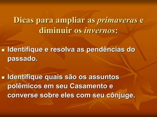Dicas para ampliar as primaveras e
diminuir os invernos:
 Identifique e resolva as pendências do
passado.
 Identifique quais são os assuntos
polêmicos em seu Casamento e
converse sobre eles com seu cônjuge.
 