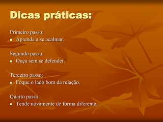 Dicas práticas:
Primeiro passo:
 Aprenda a se acalmar.
Segundo passo:
 Ouça sem se defender.
Terceiro passo:
 Foque o lado bom da relação.
Quarto passo:
 Tende novamente de forma diferente.
 