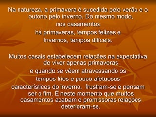 Na natureza, a primavera é sucedida pelo verão e o
outono pelo inverno. Do mesmo modo,
nos casamentos
há primaveras, tempos felizes e
Invernos, tempos difíceis.
Muitos casais estabelecem relações na expectativa
de viver apenas primaveras
e quando se vêem atravessando os
tempos frios e pouco afetuosos
característicos do inverno, frustram-se e pensam
ser o fim. É neste momento que muitos
casamentos acabam e promissoras relações
deterioram-se.
 