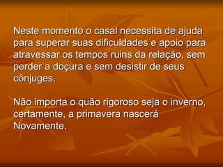 Neste momento o casal necessita de ajuda
para superar suas dificuldades e apoio para
atravessar os tempos ruins da relação, sem
perder a doçura e sem desistir de seus
cônjuges.
Não importa o quão rigoroso seja o inverno,
certamente, a primavera nascerá
Novamente.
 