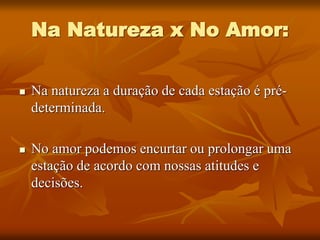 Na Natureza x No Amor:
 Na natureza a duração de cada estação é pré-
determinada.
 No amor podemos encurtar ou prolongar uma
estação de acordo com nossas atitudes e
decisões.
 
