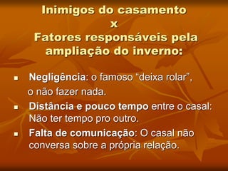 Inimigos do casamento
x
Fatores responsáveis pela
ampliação do inverno:
 Negligência: o famoso “deixa rolar”,
o não fazer nada.
 Distância e pouco tempo entre o casal:
Não ter tempo pro outro.
 Falta de comunicação: O casal não
conversa sobre a própria relação.
 